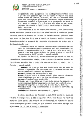 PODER JUDICIÁRIO DE SANTA CATARINA
Comarca de Presidente Getúlio
Vara Única
Processo n. 0001013-63.2017.8.24.0141
49
não poderia ter feito e que por isso seria levado para alguém 'lá de baixo'
e que eles não poderiam agir sem as ordens de alguém; que estas
ordens partiam de Romário, do Favela, do Alan e do Emerson, eram
quem mais tinha ligação; que Marisson postava na página do facebook
foto fazendo referência à organização, 1673, que significa as “letras” do
PGC, letras do alfabeto [...]. (Transcrição não literal do depoimento
constante da mídia de p. 5667 gravado entre 26m34s a 27m24s 1º
áudio grifo meu).
Materializando-se a fala da testemunha miliciana (Arthur Rossa Neto),
tem-se a conversa captada no dia 4-6-2018, entre Marisson e interlocutor que se
identificou pelo nome Antônio. No decorrer da conversa Antônio questiona sobre
uma arma de fogo que ficou sob a guarda de Marisson. Antônio demonstra
descontentamento e o acusa de ter negociado o armamento por drogas sem a
devida autorização, veja:
[...] O mano tu falasse pra mim que a arminha tava contigo ainda que tava
com a tua mãe cara me mentindo esses dias todo, tu já negociou ela com
o maninho naquele primeiro dia lá o cara te lanço uma droga mano tu
pegou a droga pra vender ao invés de chegar e lançar pra mim [...].
(Trecho constante do 13º período, 1ª parcial, áudio 9).
Por ocasião da discussão, Antônio menciona que levará os fatos ao
conhecimento de um disciplina do PGC, fazendo alusão que Marisson assumiu um
compromisso ao entrar para o grupo. Foi isso que constou no relatório do 13º
Período, 1ª parcial, áudio 9:
[...] Antônio: Tu só te liga nós dois vamos trocar ideia na frente do
maninho tá ligado nós dois vamos pra ideia tá, eu tô te avisando isso
porque tu tá levando a situação pro lado errado.
Marisson: Como tu me deu a arminha tá aqui.
Antônio: O irmão eu já tô te falando que não vai ser assim, e nós vamos
trocar uma ideia eu, tu, o mano, ele tá na disciplina aqui agora.
Marisson: (inaudível) com ninguém feio.
Antônio: Vai trocar ideia vai trocar ideia porque tu assumiu um
compromisso quando tu entrou pro grupo tá ligado e o bagulho é certo.
Marisson: O bagulho é certo mas tu foi lá querer dá uma de louco.
Antônio: O mano eu agi na transparência tu não conhece o crime! Eu agi
na transparência.
Marisson: Vou tá levando a tua arminha ali [...].(grifei).
E sobre a ostentação por Marisson da sigla PGC, consta dos autos, do
relatório de inteligência na p. 659 e seguintes, informações de que no dia 20 de
março de 2018, postou uma imagem em seu WhatsApp, no número que estava
sendo interceptado (4799162-1893), na qual ostentava duas armas de fogo, cuja
legenda era: "Td 1673 até a última gota de sangue":
Paraconferirooriginal,acesseositehttps://esaj.tjsc.jus.br/pastadigital/pg/abrirConferenciaDocumento.do,informeoprocesso0001013-63.2017.8.24.0141ecódigo16CD4F69.
Estedocumentoécópiadooriginal,assinadodigitalmenteporFELIPEAGRIZZIFERRACO,liberadonosautosem13/09/2019às21:35.
fls. 6097
 