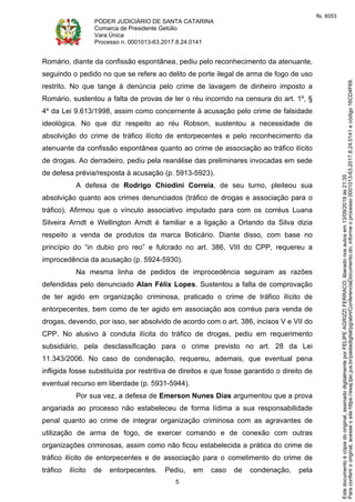 PODER JUDICIÁRIO DE SANTA CATARINA
Comarca de Presidente Getúlio
Vara Única
Processo n. 0001013-63.2017.8.24.0141
5
Romário, diante da confissão espontânea, pediu pelo reconhecimento da atenuante,
seguindo o pedido no que se refere ao delito de porte ilegal de arma de fogo de uso
restrito. No que tange à denúncia pelo crime de lavagem de dinheiro imposto a
Romário, sustentou a falta de provas de ter o réu incorrido na censura do art. 1º, §
4º da Lei 9.613/1998, assim como concernente à acusação pelo crime de falsidade
ideológica. No que diz respeito ao réu Robson, sustentou a necessidade de
absolvição do crime de tráfico ilícito de entorpecentes e pelo reconhecimento da
atenuante da confissão espontânea quanto ao crime de associação ao tráfico ilícito
de drogas. Ao derradeiro, pediu pela reanálise das preliminares invocadas em sede
de defesa prévia/resposta à acusação (p. 5913-5923).
A defesa de Rodrigo Chiodini Correia, de seu turno, pleiteou sua
absolvição quanto aos crimes denunciados (tráfico de drogas e associação para o
tráfico). Afirmou que o vínculo associativo imputado para com os corréus Luana
Silveira Arndt e Wellington Arndt é familiar e a ligação a Orlando da Silva dizia
respeito a venda de produtos da marca Boticário. Diante disso, com base no
princípio do “in dubio pro reo” e fulcrado no art. 386, VIII do CPP, requereu a
improcedência da acusação (p. 5924-5930).
Na mesma linha de pedidos de improcedência seguiram as razões
defendidas pelo denunciado Alan Félix Lopes. Sustentou a falta de comprovação
de ter agido em organização criminosa, praticado o crime de tráfico ilícito de
entorpecentes, bem como de ter agido em associação aos corréus para venda de
drogas, devendo, por isso, ser absolvido de acordo com o art. 386, incisos V e VII do
CPP. No alusivo à conduta ilícita do tráfico de drogas, pediu em requerimento
subsidiário, pela desclassificação para o crime previsto no art. 28 da Lei
11.343/2006. No caso de condenação, requereu, ademais, que eventual pena
infligida fosse substituída por restritiva de direitos e que fosse garantido o direito de
eventual recurso em liberdade (p. 5931-5944).
Por sua vez, a defesa de Emerson Nunes Dias argumentou que a prova
angariada ao processo não estabeleceu de forma lídima a sua responsabilidade
penal quanto ao crime de integrar organização criminosa com as agravantes de
utilização de arma de fogo, de exercer comando e de conexão com outras
organizações criminosas, assim como não ficou estabelecida a prática do crime de
tráfico ilícito de entorpecentes e de associação para o cometimento do crime de
tráfico ilícito de entorpecentes. Pediu, em caso de condenação, pela
Paraconferirooriginal,acesseositehttps://esaj.tjsc.jus.br/pastadigital/pg/abrirConferenciaDocumento.do,informeoprocesso0001013-63.2017.8.24.0141ecódigo16CD4F69.
Estedocumentoécópiadooriginal,assinadodigitalmenteporFELIPEAGRIZZIFERRACO,liberadonosautosem13/09/2019às21:35.
fls. 6053
 