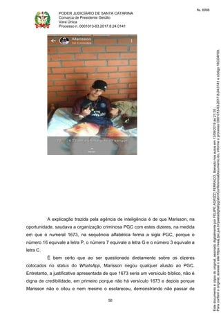 PODER JUDICIÁRIO DE SANTA CATARINA
Comarca de Presidente Getúlio
Vara Única
Processo n. 0001013-63.2017.8.24.0141
50
A explicação trazida pela agência de inteligência é de que Marisson, na
oportunidade, saudava a organização criminosa PGC com estes dizeres, na medida
em que o numeral 1673, na sequência alfabética forma a sigla PGC, porque o
número 16 equivale a letra P, o número 7 equivale a letra G e o número 3 equivale a
letra C.
É bem certo que ao ser questionado diretamente sobre os dizeres
colocados no status do WhatsApp, Marisson negou qualquer alusão ao PGC.
Entretanto, a justificativa apresentada de que 1673 seria um versículo bíblico, não é
digna de credibilidade, em primeiro porque não há versículo 1673 e depois porque
Marisson não o citou e nem mesmo o esclareceu, demonstrando não passar de
Paraconferirooriginal,acesseositehttps://esaj.tjsc.jus.br/pastadigital/pg/abrirConferenciaDocumento.do,informeoprocesso0001013-63.2017.8.24.0141ecódigo16CD4F69.
Estedocumentoécópiadooriginal,assinadodigitalmenteporFELIPEAGRIZZIFERRACO,liberadonosautosem13/09/2019às21:35.
fls. 6098
 