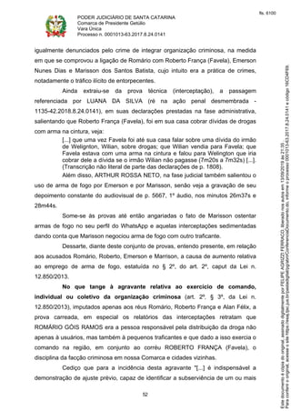PODER JUDICIÁRIO DE SANTA CATARINA
Comarca de Presidente Getúlio
Vara Única
Processo n. 0001013-63.2017.8.24.0141
52
igualmente denunciados pelo crime de integrar organização criminosa, na medida
em que se comprovou a ligação de Romário com Roberto França (Favela), Emerson
Nunes Dias e Marisson dos Santos Batista, cujo intuito era a prática de crimes,
notadamente o tráfico ilícito de entorpecentes.
Ainda extraiu-se da prova técnica (interceptação), a passagem
referenciada por LUANA DA SILVA (ré na ação penal desmembrada -
1135-42.2018.8.24.0141), em suas declarações prestadas na fase administrativa,
salientando que Roberto França (Favela), foi em sua casa cobrar dívidas de drogas
com arma na cintura, veja:
[...] que uma vez Favela foi até sua casa falar sobre uma dívida do irmão
de Welignton, Wilian, sobre drogas; que Wilian vendia para Favela; que
Favela estava com uma arma na cintura e falou para Welington que iria
cobrar dele a dívida se o irmão Wilian não pagasse (7m20s a 7m32s) [...].
(Transcrição não literal de parte das declarações de p. 1808).
Além disso, ARTHUR ROSSA NETO, na fase judicial também salientou o
uso de arma de fogo por Emerson e por Marisson, senão veja a gravação de seu
depoimento constante do audiovisual de p. 5667, 1º áudio, nos minutos 26m37s e
28m44s.
Some-se às provas até então angariadas o fato de Marisson ostentar
armas de fogo no seu perfil do WhatsApp e aquelas interceptações sedimentadas
dando conta que Marisson negociou arma de fogo com outro traficante.
Dessarte, diante deste conjunto de provas, entendo presente, em relação
aos acusados Romário, Roberto, Emerson e Marrison, a causa de aumento relativa
ao emprego de arma de fogo, estatuída no § 2º, do art. 2º, caput da Lei n.
12.850/2013.
No que tange à agravante relativa ao exercício de comando,
individual ou coletivo da organização criminosa (art. 2º, § 3º, da Lei n.
12.850/2013), imputados apenas aos réus Romário, Roberto França e Alan Félix, a
prova carreada, em especial os relatórios das interceptações retratam que
ROMÁRIO GÓIS RAMOS era a pessoa responsável pela distribuição da droga não
apenas à usuários, mas também à pequenos traficantes e que dado a isso exercia o
comando na região, em conjunto ao corréu ROBERTO FRANÇA (Favela), o
disciplina da facção criminosa em nossa Comarca e cidades vizinhas.
Cediço que para a incidência desta agravante "[...] é indispensável a
demonstração de ajuste prévio, capaz de identificar a subserviência de um ou mais
Paraconferirooriginal,acesseositehttps://esaj.tjsc.jus.br/pastadigital/pg/abrirConferenciaDocumento.do,informeoprocesso0001013-63.2017.8.24.0141ecódigo16CD4F69.
Estedocumentoécópiadooriginal,assinadodigitalmenteporFELIPEAGRIZZIFERRACO,liberadonosautosem13/09/2019às21:35.
fls. 6100
 
