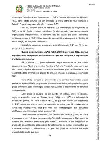 PODER JUDICIÁRIO DE SANTA CATARINA
Comarca de Presidente Getúlio
Vara Única
Processo n. 0001013-63.2017.8.24.0141
54
criminosas, Primeiro Grupo Catarinense - PGC e Primeiro Comando da Capital -
PCC, como citado alhures, ao ser analisada a prova sobre os réus Romário e
Roberto França integrarem a facção criminosa PGC.
Não há, também, nenhum elemento que indique que os integrantes do
PGC na região desta comarca mantinham, de algum modo, conexão com outras
organizações independentes, e, também, não se trouxe aos autos elementos
concretos de que o PGC possua conexão com outras organizações, a não ser as
meras alegações lançadas na denúncia.
Desta feita, repele-se a majorante estabelecida pelo § 4º, inc. IV, do art.
2º, da Lei n. 12.850/2013.
Quanto ao denunciado ALAN FÉLIX LOPES, por outro lado, a prova
angariada não comprovou suficientemente que ele integrava a organização
criminosa em comento.
Não obstante o conjunto probatório coligido demonstrar o forte vínculo
associativo entre ALAN e os corréus Romário e Roberto França, forçoso convir que
não foram coligidos elementos probatórios suficientes para estabelecer a sua
responsabilidade criminal pela prática do crime de integrar a organização criminosa
PGC.
Com efeito, embora a proximidade aos corréus faccionados possa
evidenciar a possibilidade de que o réu em questão também participasse do mesmo
grupo criminoso, essa informação isolada não justifica o acolhimento da denúncia
neste particular.
Além disso, o acusado ao ser ouvido, em ambas fases processuais,
negou a acusação, como se observa das p. 1808 e p. 5573 e a indicação da
testemunha policial, ARTHUR ROSSA NETO, de que Alan era um dos integrantes
do PGC e que ele exercia posto de comando, inclusive, não foi corroborado no
curso das investigações, seja por meio das interceptações das conversas
telefônicas, seja por meio de prova testemunhal.
Salienta-se que, ao contrário dos demais denunciados quanto ao crime
em apreço, pouco coligiu-se das interceptações telefonicas quanto a Alan, como se
observa dos relatórios elaborados pelo GAECO. Ademais, a sua integração ao
grupo não foi corroborada pela palavra de testemunhas ou corréus informações que
pudessem alicerçar a condenação - a qual não pode se sustentar em mera
probabilidade, ainda que forte.
Paraconferirooriginal,acesseositehttps://esaj.tjsc.jus.br/pastadigital/pg/abrirConferenciaDocumento.do,informeoprocesso0001013-63.2017.8.24.0141ecódigo16CD4F69.
Estedocumentoécópiadooriginal,assinadodigitalmenteporFELIPEAGRIZZIFERRACO,liberadonosautosem13/09/2019às21:35.
fls. 6102
 