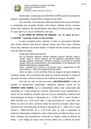 PODER JUDICIÁRIO DE SANTA CATARINA
Comarca de Presidente Getúlio
Vara Única
Processo n. 0001013-63.2017.8.24.0141
55
Diante disso, a absolvição de ALAN FÉLIX LOPES quanto à acusação de
integrar a organização criminosa PGC é medida que se impõe.
Por outro lado, como antevisto, diante da existência de provas suficientes,
a condenação dos acusados Romário Góis Ramos, Roberto França, Emerson
Nunes Dias e Marisson dos Santos Batista, pela prática do delito previsto no artigo
2º, caput, §§ 2º e 3º, da Lei 12.850/2013, é de rigor.
b) DO CRIME DE TRÁFICO DE DROGAS - art. 33, caput, da Lei n.
11.343/2006 imputado a todos os denunciados
A peça acusatória atribui, ademais, a todos os denunciados (Romário
Góis Ramos, Robson Góis Ramos, Roberto França, Alan Félix Lopes, Emerson
Nunes Dias, Marisson dos Santos Batista e Roberto Chiodini Correa) a prática do
crime de tráfico de drogas.
O fato típico está assim descrito:
Art. 33. Importar, exportar, remeter, preparar, produzir, fabricar, adquirir,
vender, expor à venda, oferecer, ter em depósito, transportar, trazer
consigo, guardar, prescrever, ministrar, entregar a consumo ou fornecer
drogas, ainda que gratuitamente, sem autorização ou em desacordo com
determinação legal ou regulamentar:
Pena - reclusão de 5 (cinco) a 15 (quinze) anos e pagamento de 500
(quinhentos) a 1.500 (mil e quinhentos) dias-multa.
Como se sabe, o crime de tráfico ilícito de drogas é de ação múltipla ou
conteúdo variado. Tal se dá porque são várias as condutas inseridas no núcleo do
tipo penal. Ou seja: o crime se consuma com a prática de qualquer uma delas.
Com isso em vista, no caso dos autos, a MATERIALIDADE do delito em
questão foi devidamente comprovada, valendo-se destacar, quanto ao réu
ROMÁRIO GÓIS RAMOS, que a materialidade delitiva está comprovada pela
apreensão de 1 (uma) porção de "cocaína" (erythroxylum coca), armazenada no
interior de sua residência, pesando cerca de 0,1g (um decigrama), conforme Auto
Circunstanciado de Busca e Apreensão de p. 1.068-1.072 e Laudo Pericial n.
9204.18.01644, de p. 2.417-2.421 (item 1); pela apreensão de 1 (uma) faca, com
lâmina de cerca de 25cm, contendo restos de maconha (cannabis sativa lineu),
conforme Auto Circunstanciado de Busca e Apreensão de p. 1.068-1.072 e Laudo
Pericial n. 9204.18.01644, de p. 2.417-2.421 (item 3); pela a apreensão de
petrechos relacionados à traficância, como 3 (três) sacos de balão de festas, na cor
preta, utilizados para acondicionar e esconder as drogas e parte do dinheiro do
tráfico, 1 (um) relógio de pulso, marca Invicta, obtido com o dinheiro da venda
Paraconferirooriginal,acesseositehttps://esaj.tjsc.jus.br/pastadigital/pg/abrirConferenciaDocumento.do,informeoprocesso0001013-63.2017.8.24.0141ecódigo16CD4F69.
Estedocumentoécópiadooriginal,assinadodigitalmenteporFELIPEAGRIZZIFERRACO,liberadonosautosem13/09/2019às21:35.
fls. 6103
 