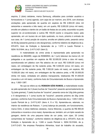PODER JUDICIÁRIO DE SANTA CATARINA
Comarca de Presidente Getúlio
Vara Única
Processo n. 0001013-63.2017.8.24.0141
56
espúria, 2 (dois) celulares, marca Samsung, utilizados para contatar usuários e
fornecedores e 1 (uma) agenda, com capa de cor marrom, ano 2016, com diversas
anotações; pela apreensão de quantia em espécie de R$ 2.663,00 (dois mil
seiscentos e sessenta e três reais), em um quarto, R$ 5.000,00 (cinco mil reais),
envolto em plástico e dentro de um balão de festas de cor preta, escondido na parte
superior do ar-condicionado e outros R$ 150,00 (cento e cinquenta reais); pela
apreensão, em um buraco de um tijolo quebrado, no muro, próximo à entrada de
sua casa, de 1 (uma) porção de cocaína, envolta em plástico preto, pesando cerca
de 60,8g (sessenta gramas e oito decigramas), conforme relatório de diligência de p.
870-873, Auto de Exibição e Apreensão de p. 1.073 e Laudo Pericial n.
9204.18.01644, de p. 2.417-2.421 (item 2).
A materialidade do crime ainda é representada pela apreensão na
residência de IMGARD, sogra de ROMÁRIO, de 1 (um) televisor da marca LG, 42
polegadas e as quantias em espécie de R$ 32.000,00 (trinta e dois mil reais),
acondicionada em plástico com fita adesiva de cor azul, R$ 5.000,00 (cinco mil
reais), em embalagem de fita isolante preta, R$ 5.000,00 (cinco mil reais), em
embalagem de fita isolante preta, R$ 7.000,00 (sete mil reais), em espécie, R$
10.000,00 (dez mil reais), em embalagem de fita adesiva preta, e R$ 30.000,00
(trinta mil reais), embalada em plástico transparente, totalizando R$ 91.000,00
(noventa e um mil reais), conforme Auto de Circunstanciado de Busca e Apreensão
de p. 1.065-1.067.
No que se refere ao réu ROBSON GÓIS RAMOS, a materialidade revela-
se pela apreensão de 2 (duas) buchas de "maconha" pesando aproximadamente de
7g (sete gramas), 7 (sete) buchas de "cocaína", pesando cerca de 3,8g (três gramas
e 8 decigramas) e 1 (uma) bucha de "cocaína", pesando próximo de 20g (vinte
gramas), conforme Auto Circunstanciado de Busca e Apreensão de p. 1.045-1.046 e
Laudo Pericial de p. 2.417-2.421 (itens 4, 8 e 10). Apreendeu-se, ademais, no
interior da residência de Robson, 1 (uma) balança de precisão, em funcionamento,
marca Clink, 2 (dois) telefones celulares, marca Motorola, a quantia de R$ 895,00
(oitocentos e noventa e cinco reais). Apreendeu-se, também, em um tijolo vazado da
garagem, dentro de uma pequena bolsa de cor preta, com zíper, 20 (vinte)
comprimidos de "ecstasy", conforme relatório de diligência de p. 870-873, Auto de
Exibição e Apreensão de p. 1.048 e Laudo Pericial n. 9204.18.01644, de p.
2.417-2.421. Na empresa Pamplona Alimentos, local de trabalho do acusado,
Paraconferirooriginal,acesseositehttps://esaj.tjsc.jus.br/pastadigital/pg/abrirConferenciaDocumento.do,informeoprocesso0001013-63.2017.8.24.0141ecódigo16CD4F69.
Estedocumentoécópiadooriginal,assinadodigitalmenteporFELIPEAGRIZZIFERRACO,liberadonosautosem13/09/2019às21:35.
fls. 6104
 
