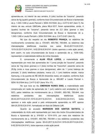 PODER JUDICIÁRIO DE SANTA CATARINA
Comarca de Presidente Getúlio
Vara Única
Processo n. 0001013-63.2017.8.24.0141
57
apreendeu-se, no interior de seu armário, 8 (oito) buchas de "cocaína", pesando
cerca de 4g (quatro gramas), conforme Auto Circunstanciado de Busca e Apreensão
de p. 1.045-1.046 e Laudo Pericial n. 9204.18.01644, de p. 2.417-2.421 (item 7). No
interior de seu veículo GM/Celta, placa MLA-1617, foram apreendidas, ainda, 4
(quatro) buchas de "cocaína", pesando cerca de 2,2 (dois gramas e dois
decigramas), conforme Auto Circunstanciado de Busca e Apreensão de p.
1.045-1.046 e Laudo Pericial n. 9204.18.01644, de p. 2.417-2.421 (item 5).
No que diz respeito ao réu ROBERTO FRANÇA, os relatórios de
monitoramento constantes das p. 516-691, 693-780, 783-844, os relatórios das
interceptações telefônicas inseridos nos autos 85-43.2017.8.24.0141,
1015-33.2017.8.24.0141, 6-02.2018.8.24.0141 (todos apensos a esta ação penal),
bem assim, no auto circunstanciado da busca e apreensão de p. 1039-1042,
representam a materialidade delitiva do crime imputado.
E, concernente a ALAN FÉLIX LOPES, a materialidade está
representada por meio das apreensões de 1 (uma) porção de "cocaína", pesando
cerca de 12g (doze gramas) e 2 (dois) torrões de "maconha", pesando cerca de
29,9g (vinte e nove gramas e nove decigramas), além de 1 (uma) balança de
precisão, 2 (dois) telefones celulares, marca LG, 1 (um) telefone celular, marca
Samsung, e da quantia de R$ 300,00 (trezentos reais), em espécie, conforme Auto
Circunstanciado de Busca e Apreensão de p. 885-887 e Laudo Pericial n.
9204.18.01644 de p. 2.417-2.421 (itens 16 e 17).
No que toca ao réu EMERSON NUNES DIAS, a materialidade está
comprovada em razão da apreensão de 1 (um) caderno com anotações (p. 926-
937), pelos relatórios de monitoramento de p. 516-691, 693-780, 783-844, nos
relatórios constantes das interceptações telefônicas (autos
85-43.2017.8.24.0141,1015-33.2017.8.24.0141, 6-02.2018.8.24.0141), todos
apensos a esta ação penal e pelo entorpecente apreendido no APF apenso
564-25.2018.8.24.0141, formalizado em face de Gilberto Loffi.
Quanto ao acusado MARISSON DOS SANTOS BATISTA, a
materialidade do ilícito está representada por meio dos Autos Circunstanciados de
Busca e Apreensão de p. 919-921 e 1014-1015, por meio dos relatórios de
monitoramento de p. 516-691, 693-780, 783-844 e nos relatórios constantes das
interceptações telefônicas (autos 85-43.2017.8.24.0141,1015-33.2017.8.24.0141,
6-02.2018.8.24.0141), todos apensos a esta ação penal.
Paraconferirooriginal,acesseositehttps://esaj.tjsc.jus.br/pastadigital/pg/abrirConferenciaDocumento.do,informeoprocesso0001013-63.2017.8.24.0141ecódigo16CD4F69.
Estedocumentoécópiadooriginal,assinadodigitalmenteporFELIPEAGRIZZIFERRACO,liberadonosautosem13/09/2019às21:35.
fls. 6105
 