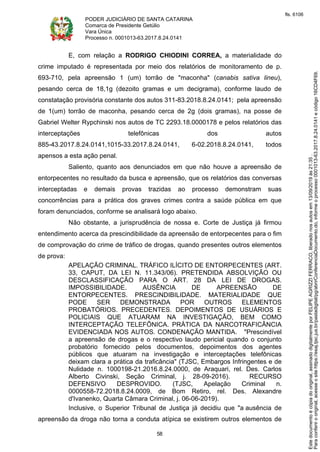 PODER JUDICIÁRIO DE SANTA CATARINA
Comarca de Presidente Getúlio
Vara Única
Processo n. 0001013-63.2017.8.24.0141
58
E, com relação a RODRIGO CHIODINI CORREA, a materialidade do
crime imputado é representada por meio dos relatórios de monitoramento de p.
693-710, pela apreensão 1 (um) torrão de "maconha" (canabis sativa lineu),
pesando cerca de 18,1g (dezoito gramas e um decigrama), conforme laudo de
constatação provisória constante dos autos 311-83.2018.8.24.0141; pela apreensão
de 1(um) torrão de maconha, pesando cerca de 2g (dois gramas), na posse de
Gabriel Welter Rypchinski nos autos de TC 2293.18.0000178 e pelos relatórios das
interceptações telefônicas dos autos
885-43.2017.8.24.0141,1015-33.2017.8.24.0141, 6-02.2018.8.24.0141, todos
apensos a esta ação penal.
Saliento, quanto aos denunciados em que não houve a apreensão de
entorpecentes no resultado da busca e apreensão, que os relatórios das conversas
interceptadas e demais provas trazidas ao processo demonstram suas
concorrências para a prática dos graves crimes contra a saúde pública em que
foram denunciados, conforme se analisará logo abaixo.
Não obstante, a jurisprudência de nossa e. Corte de Justiça já firmou
entendimento acerca da prescindibilidade da apreensão de entorpecentes para o fim
de comprovação do crime de tráfico de drogas, quando presentes outros elementos
de prova:
APELAÇÃO CRIMINAL. TRÁFICO ILÍCITO DE ENTORPECENTES (ART.
33, CAPUT, DA LEI N. 11.343/06). PRETENDIDA ABSOLVIÇÃO OU
DESCLASSIFICAÇÃO PARA O ART. 28 DA LEI DE DROGAS.
IMPOSSIBILIDADE. AUSÊNCIA DE APREENSÃO DE
ENTORPECENTES. PRESCINDIBILIDADE. MATERIALIDADE QUE
PODE SER DEMONSTRADA POR OUTROS ELEMENTOS
PROBATÓRIOS. PRECEDENTES. DEPOIMENTOS DE USUÁRIOS E
POLICIAIS QUE ATUARAM NA INVESTIGAÇÃO, BEM COMO
INTERCEPTAÇÃO TELEFÔNICA. PRÁTICA DA NARCOTRAFICÂNCIA
EVIDENCIADA NOS AUTOS. CONDENAÇÃO MANTIDA. "Prescindível
a apreensão de drogas e o respectivo laudo pericial quando o conjunto
probatório fornecido pelos documentos, depoimentos dos agentes
públicos que atuaram na investigação e interceptações telefônicas
deixam clara a prática da traficância" (TJSC, Embargos Infringentes e de
Nulidade n. 1000198-21.2016.8.24.0000, de Araquari, rel. Des. Carlos
Alberto Civinski, Seção Criminal, j. 28-09-2016). RECURSO
DEFENSIVO DESPROVIDO. (TJSC, Apelação Criminal n.
0000558-72.2018.8.24.0009, de Bom Retiro, rel. Des. Alexandre
d'Ivanenko, Quarta Câmara Criminal, j. 06-06-2019).
Inclusive, o Superior Tribunal de Justiça já decidiu que "a ausência de
apreensão da droga não torna a conduta atípica se existirem outros elementos de
Paraconferirooriginal,acesseositehttps://esaj.tjsc.jus.br/pastadigital/pg/abrirConferenciaDocumento.do,informeoprocesso0001013-63.2017.8.24.0141ecódigo16CD4F69.
Estedocumentoécópiadooriginal,assinadodigitalmenteporFELIPEAGRIZZIFERRACO,liberadonosautosem13/09/2019às21:35.
fls. 6106
 