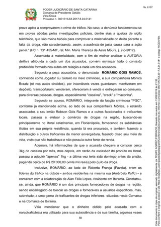 PODER JUDICIÁRIO DE SANTA CATARINA
Comarca de Presidente Getúlio
Vara Única
Processo n. 0001013-63.2017.8.24.0141
59
prova aptos a comprovarem o crime de tráfico. No caso, a denúncia fundamentou-se
em provas obtidas pelas investigações policiais, dentre elas a quebra de sigilo
telefônico, que são meios hábeis para comprovar a materialidade do delito perante a
falta da droga, não caracterizando, assim, a ausência de justa causa para a ação
penal.” (HC n. 131.455-MT, rel. Min. Maria Thereza de Assis Moura, j. 2-8-2012).
Assentada a materialidade, com o fim de melhor analisar a AUTORIA
delitiva atribuída a cada um dos acusados, convém esmiuçar todo o contexto
probatório formado nos autos em relação a cada um dos acusados.
Segundo a peça acusatória, o denunciado ROMÁRIO GÓIS RAMOS,
conhecido como Jogador ou Goleiro no meio criminoso, e sua companheira Mônica
Braatz (ré nos autos cindidos), por incontáveis vezes guardaram, mantiveram em
depósito, transportaram, venderam, ofereceram à venda e entregaram ao consumo,
para diversas pessoas, drogas, especialmente "cocaína", "crack" e "maconha".
Segundo se apurou, ROMÁRIO, integrante da facção criminosa "PGC",
conforme já mencionado acima, ao lado de sua companheira Mônica, e estando
associados a seu irmão Robson Góis Ramos e a outros faccionados e traficantes
locais, passou a efetuar o comércio de drogas na região, buscando-as
principalmente no litoral catarinense, em Florianópolis, fornecendo as substâncias
ilícitas em sua própria residência, quando lá era procurado, e também fazendo a
distribuição a outros traficantes de menor envergadura, fazendo disso seu meio de
vida, visto que não trabalhava e não possuía outra fonte de renda.
Ademais, há informações de que o acusado chegava a comprar cerca
3kg de cocaína por mês, mas depois, em razão da escassez do produto no litoral,
passou a adquirir "apenas" 1kg - a última vez teria sido domingo antes da prisão,
pagando cerca de R$ 20.000,00 (vinte mil reais) pelo quilo da droga.
Inclusive, ROMÁRIO, ao lado de Roberto França (Favela), eram os
líderes do tráfico na cidade - ambos residentes na mesma rua (Ambrósio Poffo) - e
contavam com a colaboração de Alan Félix Lopes, residente em Ibirama. Constatou-
se, ainda, que ROMÁRIO é um dos principais fornecedores de drogas na região,
sendo encarregado de buscar as drogas e fornecê-las a usuários específicos, mas,
sobretudo, a uma gama de traficantes de drogas inferiores situados nesta Comarca
e na Comarca de Ibirama.
Vale mencionar que o dinheiro obtido pelo acusado com a
narcotraficância era utilizado para sua subsistência e de sua família, algumas vezes
Paraconferirooriginal,acesseositehttps://esaj.tjsc.jus.br/pastadigital/pg/abrirConferenciaDocumento.do,informeoprocesso0001013-63.2017.8.24.0141ecódigo16CD4F69.
Estedocumentoécópiadooriginal,assinadodigitalmenteporFELIPEAGRIZZIFERRACO,liberadonosautosem13/09/2019às21:35.
fls. 6107
 