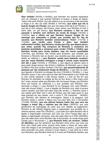 PODER JUDICIÁRIO DE SANTA CATARINA
Comarca de Presidente Getúlio
Vara Única
Processo n. 0001013-63.2017.8.24.0141
61
Alan também (9m35s a 9m45s); que dormiam em quartos separados
com as crianças e que quando Romário ia buscar a droga só falava:
“estou indo para Floripa” que ele voltava e eu só escutava e ele escondia
a droga e eu não via nada (9m55s a 10m14s); que sabia que ele ia
buscar drogas em Floripa; que que não sabe onde ele ia em Floripa [...]
que ele ia com amigos, ele trocava, eram vários; que Romário ia com o
carro dele, um gol branco; que Romário comprou o Gol no ano
passado e também com dinheiro da venda de drogas (10m22s a
11m07s); que a última vez que Romário buscou drogas foi no
domingo que antecedeu a prisão, que acredita que foi 1kg de
cocaína; que Romário também comercializava “fumo” (11m10s a
11m28s); que vendia para Favela e Alan, que também
traficavam(11m50s); que Romário vendia para Pig, que depois parou;
que antes, quando Pig comprava de Romário e comprava em
bastante quantidade e comprava para vender (13m0s a 13m6s); que
Romário vendia para Joney também, mas em menor quantidade
(13m19s); que Romário não vendia para Emerson; que acredita que
Emerson e Romário não se davam; que acredita que eles podem ter se
falado ao telefone [...] que Romário vendia para bastante usuários;
que por vezes Romário entregava a droga e outras vezes usuários
iam até a casa (14m43s a 14m50s)[...]; que alguns já ligaram para si
para pedir droga porque não tinham o telefone de Romário; que o sócio
da Marco Piso era usuário também (15m13s); que aproximadamente 20
pessoas por dia compravam droga de Romário [...] que não na casa;
que ligavam e Romário ia entregar de carro (15m40s a 15m55s); [...] que
Romário usava o seu carro para as idas até Florianópolis e por vezes ele
ia com outras pessoas e não levava celular [...] que no dia em que
Romário foi abordado na cidade de Rio do Sul, levou o filho maior junto
de 7 anos, porque sabia que Romário não iria buscar droga; que Romário
tinha ido buscar as sobrinhas [...] que acredita que Romário nem
escondia a droga [...] que Romário foi ao Paraguai com José Wilhelm,
mas não trouxe droga [...] que a ligação de Romário com José é porque
José é usuário; que pelo que sabe José não vende [...] Romário usava o
seu celular para falar com o cara de Floripa; que não sabe quem é; que
esta gravado em seu celular, com o nome F, Flô (inaudível 18m05s);
que Romário não deixava as mensagens, falava e já apagava; que
Romário pedia o celular e falava que era para falar com o fornecedor
(17m46s 18m26s); que nos últimos tempos trazia 1kg; que uma vez
chegou a trazer 3kg o máximo que ele falou (18m47s); que saia
geralmente de madrugada de casa; que com relação ao pagamento,
Romário ia até Alfredo Wagner para a negociação; que acredita ser a
mesma pessoa, esse Flô (19m20s) [...] que pelo que sabe Romário não é
ligado a organização criminosa; que uma vez ouviu Favela falar que é
ligado a organização criminosa, mas não sabe dizer se é PGC (20m06s);
que não sabe dizer como Romário não é faccionado, se vende droga para
Favela que é faccionado [...]; que Romário tinha um revólver, calibre
38 (20m45s); que faz tempinho que Romário tinha arma; que uma vez
ficou com medo pela arma, porque tinha tirado a chave do carro dele,
mas não chegou a ser ameaçada, porque fechou a porta [...] que Romário
deve esconder por perto, porque é muito rápido [...] que está há 4 anos
com Romário; que Romário mora há 5, 6 anos em Presidente Getúlio; que
Paraconferirooriginal,acesseositehttps://esaj.tjsc.jus.br/pastadigital/pg/abrirConferenciaDocumento.do,informeoprocesso0001013-63.2017.8.24.0141ecódigo16CD4F69.
Estedocumentoécópiadooriginal,assinadodigitalmenteporFELIPEAGRIZZIFERRACO,liberadonosautosem13/09/2019às21:35.
fls. 6109
 
