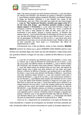 PODER JUDICIÁRIO DE SANTA CATARINA
Comarca de Presidente Getúlio
Vara Única
Processo n. 0001013-63.2017.8.24.0141
63
Mãe, mas deixou escapar que tinha dinheiro enterrado [...] que não falava
de valores com Romário; que Romário só juntava o dinheiro e guardava
[...] que Robson também estava vendendo (35m49s); que Robson pegava
a droga de Romário (35m55s) [...] que Robson por vezes ia até
Florianópolis, para vêr a filha, mas pelo que sabe ele não trazia drogas
[...] que os '1kg' trazido por Romário, acredita que pagou entre 21 a
23 mil reais pela droga; que Romário primeiro vendia a droga e
depois pagava o fornecedor; [...] que certa feita Romário chegou do
Paraguai e colocou na jaquetinha de seu filho de 7 anos, a quantia de
cinco mil reais e esta jaqueta foi dada ao filho para usar em um
aniversário e que depois, quando a criança retornou,. O dinheiro não
estava mais lá [...] que quando Romário foi abordado em Rio do Sul, certa
vez, ele não tinha drogas; que foi o dia em que o filho foi junto [...] que no
dia da abordagem de Romário em Rio do Sul [...] que havia uma arma
escondida em sua casa, em um armário branco e que Rafael a retirou de
lá para esconder em outro lugar [...]. (Transcrição não literal do
depoimento de p. 1808).
Corroborando com a fala de Mônica, ainda na fase indiciária, IMGARD
BRAATZ confirma ter ciência que o genro ROMÁRIO GÓIS RAMOS obtinha muito
dinheiro com atividade ilegal, bem assim que ele não trabalhava. Imgard disse ainda
que guardava dinheiro e drogas em sua casa, a pedido da filha Mônica e do genro
Romário:
[...] que faz um tempinho que Romário parou de trabalhar, 2 anos, mais
ou menos; que a casa de Romário foi construída há uns 2 anos [...] que
faz uns 2 anos que Mônica deixou de trabalhar [...] que o terreno custou
R$ 30.000,00; que Romário tinha esse dinheiro "fazendo coisa errada";
[...] que não sabia quanto de dinheiro tinha em sua casa; que depois de
algum tempo veio a saber que tinha dinheiro em sua casa; que quem
levava o dinheiro foi Mônica e Romário; que aceitava tudo o que Mônica
lhe dizia [...] que nunca usou dinheiro de Romário e Mônica [...] que tirava
cem pila, duzentos desse dinheiro [...] que não conhece muito bem a
família de Romário [...] que já foi no sítio [...] que muito pouco conhece o
pai de Romário [...] que Mônica está casada com Romário há uns 3 anos
[...] que não sabia onde Romário guardava a droga em sua casa; que a
filha tinha a chave de sua casa; [...] que tinha ciência que o dinheiro e as
drogas estavam em sua casa [...] que não recebeu nada por ter colocado
o terreno em seu nome; que recebe a pensão do filho maior, no valor de
R$ 220,00 [...] que Romário colocou um dinheiro na jaquetinha do neto e
o neto iria para Rio do Sul com um casal e a mulher do vizinho veio pedir
uma agasalho para o menino e Romário mesmo entregou a jaqueta que
estava o dinheiro; que no dia seguinte Romário deu falta do dinheiro [...]
que Romário falava que o dinheiro era dele [...]. (Transcrição não literal
de parte do depoimento constante do audiovisual de p. 1808).
Como se vê, o depoimento da companheira e da sogra de Romário são
muito elucidativos a respeito da envergadura da atividade criminosa praticada por
este, envolvendo tráfico de cocaína mensurada em quilos (o acusado adquiria de 1
Paraconferirooriginal,acesseositehttps://esaj.tjsc.jus.br/pastadigital/pg/abrirConferenciaDocumento.do,informeoprocesso0001013-63.2017.8.24.0141ecódigo16CD4F69.
Estedocumentoécópiadooriginal,assinadodigitalmenteporFELIPEAGRIZZIFERRACO,liberadonosautosem13/09/2019às21:35.
fls. 6111
 