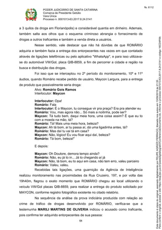 PODER JUDICIÁRIO DE SANTA CATARINA
Comarca de Presidente Getúlio
Vara Única
Processo n. 0001013-63.2017.8.24.0141
64
a 3 quilos da droga em Florianópolis) e considerável quantia em dinheiro. Ademais,
também salta aos olhos que o esquema criminoso abrangia o fornecimento de
drogas a outros traficantes e também a venda direta a usuários.
Nesse sentido, vale destacar que não há dúvidas de que ROMÁRIO
adquiria e também fazia a entrega dos entorpecentes nas vezes em que contatado
através de ligações telefônicas ou pelo aplicativo "WhatsApp", e para isso utilizava-
se do automóvel VW/Gol, placa QIB-8859, a fim de percorrer a cidade e região na
busca e distribuição das drogas.
Foi isso que se interceptou no 2º período do monitoramento, 10º e 11º
áudios, quando Romário recebe pedido de usuário, Maycon Largura, para a entrega
de produto que possivelmente seria droga:
Alvo: Romário Gois Ramos
Interlocutor: Maycon
Interlocutor: Opa!
Romário: Fala
Interlocutor: É o Maycon, tu consegue vir pra praça? Era pra atender eu
Romário: Vou, mas agora não... Só mais a noitinha, pode ser?
Maycon: Tá tudo bem, daqui meia hora, uma coisa assim? É que eu to
com a moeda na mão, tá?
Romário: Tá! Mais uma meia hora, beleza?
Maycon: Ah tá bom, aí tu passa aí, dá uma ligadinha antes, tá?
Romário: Mas daí tu vai tá em casa?
Maycon: Não, lógico! Eu vou ficar aqui daí, beleza?
Romário: Tá bom, beleza!"
E depois:
Maycon: Oh Doutore, demora tempo ainda?
Romário: Não, eu já to in... Já to chegando aí já
Maycon: Não, tá bom, eu to aqui em casa, não tem erro, valeu parceiro
Romário: Valeu, valeu.
Recebidas tais ligações, uma guarnição da Agência de Inteligência
realizou monitoramento nas proximidades da Rua Cruzeiro, 197, e por volta das
19h40m, flagrou o exato momento que ROMÁRIO chegou ao local utilizando o
veículo VW/Gol placas QIB-8859, para realizar a entrega do produto solicitado por
MAYCON, conforme registro fotográfico existente no citado relatório.
Na sequência da análise da prova indiciária produzida com relação ao
crime de tráfico de drogas desenvolvido por ROMÁRIO, verifica-se que a
testemunha MARILI MARTINS DE OLIVERIA indicou o acusado como traficante,
pois confirma ter adquirido entorpecentes de sua pessoa:
Paraconferirooriginal,acesseositehttps://esaj.tjsc.jus.br/pastadigital/pg/abrirConferenciaDocumento.do,informeoprocesso0001013-63.2017.8.24.0141ecódigo16CD4F69.
Estedocumentoécópiadooriginal,assinadodigitalmenteporFELIPEAGRIZZIFERRACO,liberadonosautosem13/09/2019às21:35.
fls. 6112
 