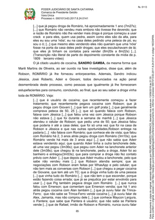 PODER JUDICIÁRIO DE SANTA CATARINA
Comarca de Presidente Getúlio
Vara Única
Processo n. 0001013-63.2017.8.24.0141
65
[...] que já pegou droga de Romário, há aproximadamente 1 ano (7m27s);
[...] que Romário não vendeu mais embora não tivesse lhe devendo; que
a razão de Romário não lhe vender mais droga é porque começou a usar
crack e para eles, quem usa pedra, assim como eles são da alta, para
eles eu sou uma 'nóia', eu na casa deles pedindo uma peteca de pó, eu
sou o ó; [...] que mesmo eles vendendo eles não queriam que uma 'nóia'
fosse na porta da casa deles pedir drogas; que eles esculachavam de lá;
que eles já tinham os contatos para vender (8m20s a 8m22s) [...].
(Transcrição não literal de parte do depoimento constante da mídia de p.
1809 terceiro vídeo)
O já citado usuário de cocaína, SANDRO GAMBA, da mesma forma que
Marili Martins de Oliveira, ao ser ouvido na fase investigativa, disse que, além de
Robson, ROMÁRIO já lhe forneceu entorpecentes. Ademais, Sandro indicou
Jéssica, José Roberto, Adeir e Giovani, todos denunciados na ação penal
desmembrada deste processo, como pessoas que igualmente já lhe forneceram
estupefacientes para consumo, concluindo, ao final, que ao seu saber a droga vinha
toda de ROMÁRIO. Veja:
[...] que é usuário de cocaína; que recentemente começou a fazer
tratamento; que recentemente pegava cocaína com Robson; que já
pegou droga com Giovani [...] que tem um golf prata [...] que geralmente
comprava peteca de 50, 25 [...]; que só quando falava com Robson,
falava com Jéssica [...] que falou uma vez com Jéssica porque Robson
não estava [...] que foi durante a semana de manhã [...] que Jéssica
atendeu o celular de Robson; que pediu uma de 50; que Jéssica falou
que poderia ir até a casa deles; que foi só uma vez que foi na casa de
Robson e Jéssica e que nas outras oportunidades,Robson entrega na
padaria [...] não falava com Romário; que conhece ele de vista; que falou
com Romário há 2, 3 anos atrás pegou droga com Romário (3m10s); que
Romário vende há mais de 3 anos aqui [...] que não sabia que Adeir
estava vendendo aqui; que quando Adeir tinha a outra lanchonete dele,
ali uma vez pegou (3m36s); que pegou com Adeir na lanchonete anterior
dele (3m38s); que chegou lá na lanchonete, pediu a droga, Adeir foi ao
banheiro e entregou(3m53s); que para comprar a droga não fez contato
prévio com Adeir [...] que depois que Adeir mudou a lanchonete, pelo que
sabe não vendeu mais [...] que Robson atendia sempre; que as
negociações com Robson eram feitas por WhasApp e pelo celular; que
não tem mais as conversas com Robson [...] que chegou a pegar cocaína
de Giovane, que tem até um TC; que a droga vinha tudo de uma pessoa
[...] que vinha tudo do Romário [...] que não tem o que esconder, porque
estão fazendo coisa errada; que já se prejudica por estar envolvido para
usar [...] que Pig também pegava droga com Romário [...] que nunca
falou com Emerson; que comentam que Emerson vendia; que há 1 ano
atrás pegou cocaína com Alan também [...] que já ouviu falar de Trinca-
Ferro; que não sabe se Trinca-Ferro vende cocaína [...] já ouviu falar de
Alex, Jamanta, mas não comprou dele [...] que conhece Maycon Largura,
o Pantera; que sabe que Pantera é usuário; que não sabe se Pantera
vende [...] que de Rafael, irmão de Robson e Romário, nunca ouviu falar
Paraconferirooriginal,acesseositehttps://esaj.tjsc.jus.br/pastadigital/pg/abrirConferenciaDocumento.do,informeoprocesso0001013-63.2017.8.24.0141ecódigo16CD4F69.
Estedocumentoécópiadooriginal,assinadodigitalmenteporFELIPEAGRIZZIFERRACO,liberadonosautosem13/09/2019às21:35.
fls. 6113
 