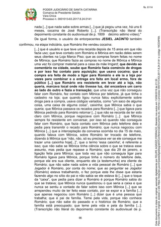 PODER JUDICIÁRIO DE SANTA CATARINA
Comarca de Presidente Getúlio
Vara Única
Processo n. 0001013-63.2017.8.24.0141
66
nada [...] que nada sabe sobre armas [...] que já pegou uma vez, há uns 6
meses, cocaína de José Roberto [...]. (Transcrição não literal do
depoimento constante do audiovisual de p. 1809 décimo sétimo vídeo)."
De igual forma, o usuário de entorpecentes JESIEL JACINTO também
confirmou, na etapa indiciária, que Romário lhe vendeu cocaína:
[...] que é usuário e que teve uma recaída depois de 15 anos em que não
fazia uso; que teve contato com Romário e Mônica em razão deles serem
seus clientes na Loja Marco Piso; que as compras foram feitas no nome
de Mônica; que Romário fazia as compras no nome de Mônica e Mônica
uma vez foi comprar material para a casa da mãe Imgard; que devido ao
comentário na cidade, soube que Romário fazia comércio de drogas
e por isso fez contato para aquisição; que usava cocaína; que a
compra era feita de modo a ligar para Romário e ele ia a loja por
vezes para combinar e a entrega era feita em local ermo, fora de
público [...] que Romário era resistente em levar até a loja, não
queria, marcava local onde não tivesse luz, daí encostava um carro
ao lado do outro e fazia a transação; que uma vez que não conseguiu
falar com Romário, fez contato com Mônica por telefone, já que tinha o
cadastro na loja; que quando ligou nunca falou explicitamente sobre
droga para a compra, usava códigos variados, como “um saco de alguma
coisa, uma caixa de alguma coisa”, caixinha; que Mônica sabia o que
queria; que Mônica passava os recados para Romário [...] que ligava para
Mônica pedindo para Romário retornar [...] que não se recorda de ter sido
claro com Mônica, porque negociava com Romário [...] que Mônica
sempre foi resistente em conversar, por isso só quando não conseguia
falar com Romário, que fazia contato com Mônica pelo telefone dela e
pedia para transmitir o recado para Romário; que nunca negociou com
Mônica [...] que a interceptação da conversa ocorrida no dia 15 de maio,
quando falava com Mônica, sobre Romário ter trocado de telefone,
dizendo à Mônica que “não, não, só eu precisava ver se ele consegue me
trazer uma caixinha hoje[...]”, que o termo 'essa caixinha', é referente a
isso; que não sabe se Mônica tinha ciência sobre o que se tratava esse
assunto, mas pedia que repasse a Romário; que dia 29 de janeiro, a
ligação feita para Mônica; que toda vez que não conseguia ligar para
Romário ligava para Mônica, porque tinha o número do telefone dela,
porque ela era sua cliente, enquanto ele (a testemunha) era cliente de
Romário; que não sabe nada sobre a vida pessoal de Romário [...] que
Jogador é Romário, por conta do nome; que ao perguntar se Jogador
(Romário) estava trabalhando, o fez porque este lhe disse que estaria
fazendo algo no sítio do pai e não sabia se ele estava lá [...] que o toque
da “caixa”, que pedia para dizer a Romário é porque Romário sabia do
que se tratava; que Mônica nunca questionou o que seria a caixa e que
nunca se sentiu a vontade de falar sobre isso com Mônica [...] que se
arrependeu muito de ter feito esse contato, por se expor e a família [...]
que apenas negociou com Romário [...] dizer que é uma pessoa que
trabalha; que é pai de família. Teme pela vida, porque não conhece
Romário; que não sabe do passado e o histórico de Romário; que a
família está preocupado; que teme pela vida e pela da família [...].
(Transcrição não literal do depoimento constante do audiovisual de p.
Paraconferirooriginal,acesseositehttps://esaj.tjsc.jus.br/pastadigital/pg/abrirConferenciaDocumento.do,informeoprocesso0001013-63.2017.8.24.0141ecódigo16CD4F69.
Estedocumentoécópiadooriginal,assinadodigitalmenteporFELIPEAGRIZZIFERRACO,liberadonosautosem13/09/2019às21:35.
fls. 6114
 