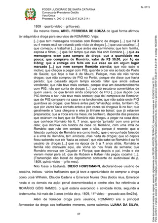 PODER JUDICIÁRIO DE SANTA CATARINA
Comarca de Presidente Getúlio
Vara Única
Processo n. 0001013-63.2017.8.24.0141
67
1809 quarto vídeo grifou-se).
Da mesma forma, ARIEL FERREIRA DE SOUZA de igual forma afirmou
ter adquirido a droga para seu vício de ROMÁRIO. Veja:
[...] que tem mensagens trocadas com Romário de drogas [...] que há 3
ou 4 meses está se tratando pelo vício de drogas [...] que usa cocaína [...]
que começou a trabalhar [...] que antes era caminheiro; que tem família,
esposa e filhos [...] que faz tempo que não fala com Romário [...] que as
mensagens eram para compra de droga; que a quantidade era
pouca; que comprava de Romário, valor de R$ 50,00, por 1g ou
0.8mg; que a entrega era feita em sua casa ou em algum lugar
marcado [...] que nem sempre Romário atendia; que não sabe o
motivo; que chegou a pegar com PIG, quando o bar era ao lado do Posto
de Saúde; que hoje o bar é de Mauro, Polegar, mas ele não vende
drogas; que não comprou de PIG no Portal, porque ele disse que havia
parado; que passado algum tempo escutei falar que ainda estava
vendendo; que não teve mais contato, porque teve um desentendimento
com PIG, não por conta de drogas [...] que só escutava comentários de
quem usava, de que teriam ainda comprado de PIG [...] que depois que
PIG fechou o bar, não teve mais contato; que daí comprava de Romário;
que de PIG comprava na casa e na lanchonete; que não sabia onde PIG
guardava as drogas; que falava antes pelo WhastApp antes, também 50;
que por vezes fazia contato antes e por vezes só chegava lá no bar; que
geralmente o 'cara chegava e eles já tinham no bolso'; que já estavam
preparados; que a troca era na mesa, no banheiro, dependia das pessoas
que estavam no bar; que de Romário não chegou a pegar na casa dele;
que conhece Romário há 6, 7 anos, quando 'juntado' com uma prima
dele; que morava nos fundos da casa de Romário, com uma irmã de
Romário; que não tem contato com o sítio, porque é recente; que o
falecido cunhado de Romário era como irmão; que o ex-cunhado falecido
e a irmã de Romário, tem amizade, mas nada de drogas; que só depois
ficou sabendo que ele “fazia as coisas”; que não sabe se Romário é ou foi
usuário de drogas [...] que na época de 6 a 7 anos atrás, Romário e
família não moravam aqui, ele vinha só nos finais de semana; que
Romário morava em Caçador e Floripa; que depois o pai, irmão e ele
vieram morar para cá; que de Robson e Rafael não pegou cocaína [...].
(Transcrição não literal do depoimento constante do audiovisual de p.
1809, quinto vídeo grifo meu).
Não fosse o bastante, DIEGO HORSTMANN, declarando-se usuário de
cocaína, indicou vários traficantes que já teve a oportunidade de comprar a droga
como José Wilhelm, Cláudio Cadena e Emerson Nunes Dias (todos réus, Emerson
nesta e os demais na ação penal desmembrada) e dentre eles fez referência a
ROMÁRIO GÓIS RAMOS, o qual estaria exercendo a atividade ilícita, segundo a
testemunha, há mais de 3 anos (mídia de p. 1809, 14º vídeo gravado aos 5m23s).
Além de fornecer droga para usuários, ROMÁRIO era o principal
fornecedor da droga aos traficantes menores, como salientou LUANA DA SILVA,
Paraconferirooriginal,acesseositehttps://esaj.tjsc.jus.br/pastadigital/pg/abrirConferenciaDocumento.do,informeoprocesso0001013-63.2017.8.24.0141ecódigo16CD4F69.
Estedocumentoécópiadooriginal,assinadodigitalmenteporFELIPEAGRIZZIFERRACO,liberadonosautosem13/09/2019às21:35.
fls. 6115
 