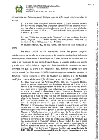 PODER JUDICIÁRIO DE SANTA CATARINA
Comarca de Presidente Getúlio
Vara Única
Processo n. 0001013-63.2017.8.24.0141
68
companheira de Welington Arndt (ambos réus na ação penal desmembrada), ao
afirmar:
[...] que junto com Wellignton usavam drogas; [...] que usavam cocaína;
que não vendia drogas, mas Wellignton vendeu cocaína algumas vezes;
que faz alguns meses, aproximadamente uns 3 meses que Wellignton
não negociou mais cocaína [...]. (Transcrição não literal, gravado aos 1m
a 1m30s p. 1808).
[...] que Wellignton comprava de "Jogador" [...] que conhece Romário
como Jogador [...]. (Trecho retirado do depoimento constante do
audiovisual de p. 1808, gravado aos 4m53s).
O acusado ROMÁRIO, de seu turno, não falou na fase indiciária (p.
1808).
Na etapa judicial, ao ser interrogado, diante das provas coligidas,
notadamente a apreensão de entorpecentes e de petrechos destinados à traficância
em seu poder, assim como a localização de vultosa quantia em espécie em sua
casa e na residência de sua sogra, Imgard Braatz, o acusado acabou por admitir
que efetuava o tráfico ilícito de drogas, não obstante não tenha revelado o esquema
criminoso do qual faz parte e os integrantes dele, também negando que seria
integrante do PGC. Além disso, ROMÁRIO admitiu a posse do revólver descrito na
denúncia. Negou, contudo, o crime de lavagem de capitais e o de falsidade
ideológica, como se vê da transcrição não literal de seu depoimento (p. 5573):
[...] Que morava na rua Ambrósio Poffo, 360, em Presidente Getúlio,
antes da prisão; que morava em Presidente Getúlio há 5 anos; que a
família é de Florianópolis; que tem um filho de um ano e quatro meses;
que mora com a namorada; que trabalhava de autônomo, que vendia
muamba, sky, negócio doméstico, roupas, buscava no Paraguai; que
recebia na base de R$ 1.500,00 ao mês; que a namorada é a Mônica
Braatz, que é a mãe do filho; que não tem apelido; que não atende pela
alcunha de Jogador [...] Que nega ter integrado a organização criminosa
PGC; que no presídio de São Cristóvão veio a conhecer o PGC; que não
sabe o porquê da acusação; que conhece Roberto França, Alan,
Marisson e Emerson de vista porque a cidade é pequena; que conhece
só da rua [...] que nega a associação para o tráfico de drogas; que
conhece as pessoas de vista porque a cidade é pequena; que os irmãos
Robson e Rafael não praticavam o tráfico; que não foi ao Litoral buscar
drogas para distribuir na região [...] que o dinheiro apreendido em sua
residência (R$ 2.633,00 e R$ 5.000,00 e R$ 150,00) era seu; que o
dinheiro é proveniente da venda de produtos que trazia do Paraguai; que
não apreenderam a 'muamba', porque já tinha vendido [...] que a droga
(60g de cocaína) encontrada no muro não lhe pertencia; que a porção de
cocaína apreendida dentro da casa de 1 decigrama, era sua; que Imgard
mora na Rua 1º de Junho, em Presidente Getúlio; que a quantia total de
R$ 91.000,00 apreendido na residência de Imgard lhe pertencia e que
Paraconferirooriginal,acesseositehttps://esaj.tjsc.jus.br/pastadigital/pg/abrirConferenciaDocumento.do,informeoprocesso0001013-63.2017.8.24.0141ecódigo16CD4F69.
Estedocumentoécópiadooriginal,assinadodigitalmenteporFELIPEAGRIZZIFERRACO,liberadonosautosem13/09/2019às21:35.
fls. 6116
 