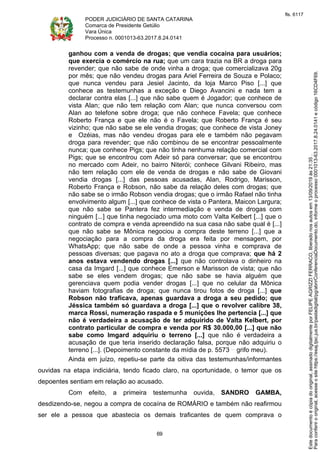 PODER JUDICIÁRIO DE SANTA CATARINA
Comarca de Presidente Getúlio
Vara Única
Processo n. 0001013-63.2017.8.24.0141
69
ganhou com a venda de drogas; que vendia cocaína para usuários;
que exercia o comércio na rua; que um cara trazia na BR a droga para
revender; que não sabe de onde vinha a droga; que comercializava 20g
por mês; que não vendeu drogas para Ariel Ferreira de Souza e Polaco;
que nunca vendeu para Jesiel Jacinto, da loja Marco Piso [...] que
conhece as testemunhas a exceção e Diego Avancini e nada tem a
declarar contra elas [...] que não sabe quem é Jogador; que conhece de
vista Alan; que não tem relação com Alan; que nunca conversou com
Alan ao telefone sobre droga; que não conhece Favela; que conhece
Roberto França e que ele não é o Favela; que Roberto França é seu
vizinho; que não sabe se ele vendia drogas; que conhece de vista Joney
e Ozéias, mas não vendeu drogas para ele e também não pegavam
droga para revender; que não combinou de se encontrar pessoalmente
nunca; que conhece Pigs; que não tinha nenhuma relação comercial com
Pigs; que se encontrou com Adeir só para conversar; que se encontrou
no mercado com Adeir, no bairro Niterói; conhece Gilvani Ribeiro, mas
não tem relação com ele de venda de drogas e não sabe de Giovani
vendia drogas [...] das pessoas acusadas, Alan, Rodrigo, Marisson,
Roberto França e Robson, não sabe da relação deles com drogas; que
não sabe se o irmão Robson vendia drogas; que o irmão Rafael não tinha
envolvimento algum [...] que conhece de vista o Pantera, Maicon Largura;
que não sabe se Pantera fez intermediação e venda de drogas com
ninguém [...] que tinha negociado uma moto com Valta Kelbert [...] que o
contrato de compra e venda apreendido na sua casa não sabe qual é [...]
que não sabe se Mônica negociou a compra deste terreno [...] que a
negociação para a compra da droga era feita por mensagem, por
WhatsApp; que não sabe de onde a pessoa vinha e comprava de
pessoas diversas; que pagava no ato a droga que comprava; que há 2
anos estava vendendo drogas [...] que não controlava o dinheiro na
casa da Imgard [...] que conhece Emerson e Marisson de vista; que não
sabe se eles vendem drogas; que não sabe se havia alguém que
gerenciava quem podia vender drogas [...] que no celular da Mônica
haviam fotografias de droga; que nunca tirou fotos de droga [...] que
Robson não traficava, apenas guardava a droga a seu pedido; que
Jéssica também só guardava a droga [...] que o revolver calibre 38,
marca Rossi, numeração raspada e 5 munições lhe pertencia [...] que
não é verdadeira a acusação de ter adquirido de Valta Kelbert, por
contrato particular de compra e venda por R$ 30.000,00 [...] que não
sabe como Imgard adquiriu o terreno [...] que não é verdadeira a
acusação de que teria inserido declaração falsa, porque não adquiriu o
terreno [...]. (Depoimento constante da mídia de p. 5573 grifo meu).
Ainda em juízo, repetiu-se parte da oitiva das testemunhas/informantes
ouvidas na etapa indiciária, tendo ficado claro, na oportunidade, o temor que os
depoentes sentiam em relação ao acusado.
Com efeito, a primeira testemunha ouvida, SANDRO GAMBA,
desdizendo-se, negou a compra de cocaína de ROMÁRIO e também não reafirmou
ser ele a pessoa que abastecia os demais traficantes de quem comprava o
Paraconferirooriginal,acesseositehttps://esaj.tjsc.jus.br/pastadigital/pg/abrirConferenciaDocumento.do,informeoprocesso0001013-63.2017.8.24.0141ecódigo16CD4F69.
Estedocumentoécópiadooriginal,assinadodigitalmenteporFELIPEAGRIZZIFERRACO,liberadonosautosem13/09/2019às21:35.
fls. 6117
 