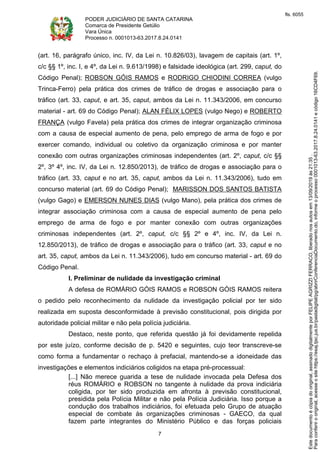 PODER JUDICIÁRIO DE SANTA CATARINA
Comarca de Presidente Getúlio
Vara Única
Processo n. 0001013-63.2017.8.24.0141
7
(art. 16, parágrafo único, inc. IV, da Lei n. 10.826/03), lavagem de capitais (art. 1º,
c/c §§ 1º, inc. I, e 4º, da Lei n. 9.613/1998) e falsidade ideológica (art. 299, caput, do
Código Penal); ROBSON GÓIS RAMOS e RODRIGO CHIODINI CORREA (vulgo
Trinca-Ferro) pela prática dos crimes de tráfico de drogas e associação para o
tráfico (art. 33, caput, e art. 35, caput, ambos da Lei n. 11.343/2006, em concurso
material - art. 69 do Código Penal); ALAN FÉLIX LOPES (vulgo Nego) e ROBERTO
FRANÇA (vulgo Favela) pela prática dos crimes de integrar organização criminosa
com a causa de especial aumento de pena, pelo emprego de arma de fogo e por
exercer comando, individual ou coletivo da organização criminosa e por manter
conexão com outras organizações criminosas independentes (art. 2º, caput, c/c §§
2º, 3º 4º, inc. IV, da Lei n. 12.850/2013), de tráfico de drogas e associação para o
tráfico (art. 33, caput e no art. 35, caput, ambos da Lei n. 11.343/2006), tudo em
concurso material (art. 69 do Código Penal); MARISSON DOS SANTOS BATISTA
(vulgo Gago) e EMERSON NUNES DIAS (vulgo Mano), pela prática dos crimes de
integrar associação criminosa com a causa de especial aumento de pena pelo
emprego de arma de fogo e por manter conexão com outras organizações
criminosas independentes (art. 2º, caput, c/c §§ 2º e 4º, inc. IV, da Lei n.
12.850/2013), de tráfico de drogas e associação para o tráfico (art. 33, caput e no
art. 35, caput, ambos da Lei n. 11.343/2006), tudo em concurso material - art. 69 do
Código Penal.
I. Preliminar de nulidade da investigação criminal
A defesa de ROMÁRIO GÓIS RAMOS e ROBSON GÓIS RAMOS reitera
o pedido pelo reconhecimento da nulidade da investigação policial por ter sido
realizada em suposta desconformidade à previsão constitucional, pois dirigida por
autoridade policial militar e não pela polícia judiciária.
Destaco, neste ponto, que referida questão já foi devidamente repelida
por este juízo, conforme decisão de p. 5420 e seguintes, cujo teor transcreve-se
como forma a fundamentar o rechaço à prefacial, mantendo-se a idoneidade das
investigações e elementos indiciários coligidos na etapa pré-processual:
[...] Não merece guarida a tese de nulidade invocada pela Defesa dos
réus ROMÁRIO e ROBSON no tangente à nulidade da prova indiciária
coligida, por ter sido produzida em afronta à previsão constitucional,
presidida pela Polícia Militar e não pela Polícia Judiciária. Isso porque a
condução dos trabalhos indiciários, foi efetuada pelo Grupo de atuação
especial de combate às organizações criminosas - GAECO, da qual
fazem parte integrantes do Ministério Público e das forças policiais
Paraconferirooriginal,acesseositehttps://esaj.tjsc.jus.br/pastadigital/pg/abrirConferenciaDocumento.do,informeoprocesso0001013-63.2017.8.24.0141ecódigo16CD4F69.
Estedocumentoécópiadooriginal,assinadodigitalmenteporFELIPEAGRIZZIFERRACO,liberadonosautosem13/09/2019às21:35.
fls. 6055
 