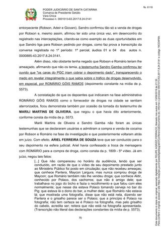 PODER JUDICIÁRIO DE SANTA CATARINA
Comarca de Presidente Getúlio
Vara Única
Processo n. 0001013-63.2017.8.24.0141
70
entorpecente (Robson, Adeir e Giovani). Sandro confirmou tão só a venda de drogas
por Robson e, mesmo assim, afirmou ter sido uma única vez, em desencontro do
registrado nas interceptações, citando-se como exemplo as duas oportunidades em
que Sandro liga para Robson pedindo por drogas, como faz prova a transcrição da
conversa registrada no 1º período: 1ª parcial, áudios 01 e 04 dos autos n.
0000885-43.2017.8.24.0141.
Além disso, não obstante tenha negado que Robson e Romário teriam lhe
ameaçado, afirmando que não os temia, a testemunha Sandro Gamba confirmou ter
ouvido que "os caras do PGC iriam cobrar o depoimento dado", transparecendo o
medo em revelar integralmente o que sabia sobre o tráfico de drogas desenvolvido,
em especial, por ROMÁRIO GÓIS RAMOS (depoimento constante na mídia de p.
5573).
A constatação de que os depoentes que indicaram na fase administrativa
ROMÁRIO GÓIS RAMOS como o fornecedor de drogas na cidade se sentiam
aterrorizados, ficou demonstrata também por ocasião da tomada do testemunho de
MARILI MARTINS DE OLIVEIRA, que negou o que havia dito anteriormente,
conforme consta da mídia de p. 5573.
Marili Martins de Oliveira e Sandro Gamba não foram as únicas
testemunhas que se declararam usuárias e admitiram a compra e venda de cocaína
por Robson e Romário na fase da investigação e que posteriormente voltaram atrás
em juízo. Com efeito, ARIEL FERREIRA DE SOUZA teve que ser conduzido para o
seu depoimento na esfera judicial. Ariel havia confessado a troca de mensagens
com ROMÁRIO para a compra de droga, como consta da p. 1809 - 5º vídeo. Já em
juízo, negou tais fatos:
[...] Que não compareceu no horário da audiência, tendo que ser
conduzido, em razão de que o vídeo de seu depoimento prestado junto
ao Ministério Público foi posto em circulação; que não recebeu ameaças;
que conhece Pantera, Maycon Largura, mas nunca comprou droga de
Maycon; que Romário também não lhe vendeu droga; que conhece Aldir,
conhecido por Polaco, dos cachorros; que não é amigo dele; que
trabalhava no jogo do bicho e fazia o recolhimento e que falou com eles
normalmente; que nesse dia estava Polaco tomando cerveja no bar do
Pig; que estava lá o dono do bar, a mulher dele; que Romário não estava
lá; que mostrada uma fotografia, disse que não está nela, dizendo ser
Pantera e o grisalho parece ser o Polaco; que a princípio é Polaco na
fotografia; não tem certeza se é Polaco na fotografia, mas pelo grisalho
do cabelo, acredita ser; reitera que não está na fotografia apresentada.
(Transcrição não literal das declarações constantes da mídia de p. 5573).
Paraconferirooriginal,acesseositehttps://esaj.tjsc.jus.br/pastadigital/pg/abrirConferenciaDocumento.do,informeoprocesso0001013-63.2017.8.24.0141ecódigo16CD4F69.
Estedocumentoécópiadooriginal,assinadodigitalmenteporFELIPEAGRIZZIFERRACO,liberadonosautosem13/09/2019às21:35.
fls. 6118
 