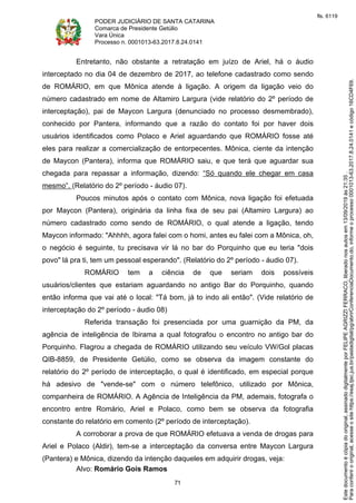 PODER JUDICIÁRIO DE SANTA CATARINA
Comarca de Presidente Getúlio
Vara Única
Processo n. 0001013-63.2017.8.24.0141
71
Entretanto, não obstante a retratação em juízo de Ariel, há o áudio
interceptado no dia 04 de dezembro de 2017, ao telefone cadastrado como sendo
de ROMÁRIO, em que Mônica atende à ligação. A origem da ligação veio do
número cadastrado em nome de Altamiro Largura (vide relatório do 2º período de
interceptação), pai de Maycon Largura (denunciado no processo desmembrado),
conhecido por Pantera, informando que a razão do contato foi por haver dois
usuários identificados como Polaco e Ariel aguardando que ROMÁRIO fosse até
eles para realizar a comercialização de entorpecentes. Mônica, ciente da intenção
de Maycon (Pantera), informa que ROMÁRIO saiu, e que terá que aguardar sua
chegada para repassar a informação, dizendo: “Só quando ele chegar em casa
mesmo”. (Relatório do 2º período - áudio 07).
Poucos minutos após o contato com Mônica, nova ligação foi efetuada
por Maycon (Pantera), originária da linha fixa de seu pai (Altamiro Largura) ao
número cadastrado como sendo de ROMÁRIO, o qual atende a ligação, tendo
Maycon informado: "Ahhhh, agora falei com o homi, antes eu falei com a Mônica, oh,
o negócio é seguinte, tu precisava vir lá no bar do Porquinho que eu teria "dois
povo" lá pra ti, tem um pessoal esperando". (Relatório do 2º período - áudio 07).
ROMÁRIO tem a ciência de que seriam dois possíveis
usuários/clientes que estariam aguardando no antigo Bar do Porquinho, quando
então informa que vai até o local: "Tá bom, já to indo ali então". (Vide relatório de
interceptação do 2º período - áudio 08)
Referida transação foi presenciada por uma guarnição da PM, da
agência de inteligência de Ibirama a qual fotografou o encontro no antigo bar do
Porquinho. Flagrou a chegada de ROMÁRIO utilizando seu veículo VW/Gol placas
QIB-8859, de Presidente Getúlio, como se observa da imagem constante do
relatório do 2º período de interceptação, o qual é identificado, em especial porque
há adesivo de "vende-se" com o número telefônico, utilizado por Mônica,
companheira de ROMÁRIO. A Agência de Inteligência da PM, ademais, fotografa o
encontro entre Romário, Ariel e Polaco, como bem se observa da fotografia
constante do relatório em comento (2º período de interceptação).
A corroborar a prova de que ROMÁRIO efetuava a venda de drogas para
Ariel e Polaco (Aldir), tem-se a interceptação da conversa entre Maycon Largura
(Pantera) e Mônica, dizendo da intenção daqueles em adquirir drogas, veja:
Alvo: Romário Gois Ramos
Paraconferirooriginal,acesseositehttps://esaj.tjsc.jus.br/pastadigital/pg/abrirConferenciaDocumento.do,informeoprocesso0001013-63.2017.8.24.0141ecódigo16CD4F69.
Estedocumentoécópiadooriginal,assinadodigitalmenteporFELIPEAGRIZZIFERRACO,liberadonosautosem13/09/2019às21:35.
fls. 6119
 