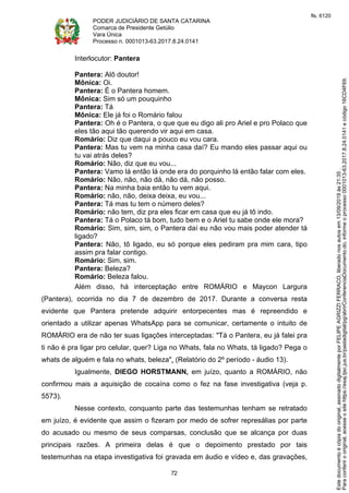 PODER JUDICIÁRIO DE SANTA CATARINA
Comarca de Presidente Getúlio
Vara Única
Processo n. 0001013-63.2017.8.24.0141
72
Interlocutor: Pantera
Pantera: Alô doutor!
Mônica: Oi.
Pantera: É o Pantera homem.
Mônica: Sim só um pouquinho
Pantera: Tá
Mônica: Ele já foi o Romário falou
Pantera: Oh é o Pantera, o que que eu digo ali pro Ariel e pro Polaco que
eles tão aqui tão querendo vir aqui em casa.
Romário: Diz que daqui a pouco eu vou cara.
Pantera: Mas tu vem na minha casa daí? Eu mando eles passar aqui ou
tu vai atrás deles?
Romário: Não, diz que eu vou...
Pantera: Vamo lá então lá onde era do porquinho lá então falar com eles.
Romário: Não, não, não dá, não dá, não posso.
Pantera: Na minha baia então tu vem aqui.
Romário: não, não, deixa deixa, eu vou...
Pantera: Tá mas tu tem o número deles?
Romário: não tem, diz pra eles ficar em casa que eu já tô indo.
Pantera: Tá o Polaco tá bom, tudo bem e o Ariel tu sabe onde ele mora?
Romário: Sim, sim, sim, o Pantera daí eu não vou mais poder atender tá
ligado?
Pantera: Não, tô ligado, eu só porque eles pediram pra mim cara, tipo
assim pra falar contigo.
Romário: Sim, sim.
Pantera: Beleza?
Romário: Beleza falou.
Além disso, há interceptação entre ROMÁRIO e Maycon Largura
(Pantera), ocorrida no dia 7 de dezembro de 2017. Durante a conversa resta
evidente que Pantera pretende adquirir entorpecentes mas é repreendido e
orientado a utilizar apenas WhatsApp para se comunicar, certamente o intuito de
ROMÁRIO era de não ter suas ligações interceptadas: "Tá o Pantera, eu já falei pra
ti não é pra ligar pro celular, quer? Liga no Whats, fala no Whats, tá ligado? Pega o
whats de alguém e fala no whats, beleza". (Relatório do 2º período - áudio 13).
Igualmente, DIEGO HORSTMANN, em juízo, quanto a ROMÁRIO, não
confirmou mais a aquisição de cocaína como o fez na fase investigativa (veja p.
5573).
Nesse contexto, conquanto parte das testemunhas tenham se retratado
em juízo, é evidente que assim o fizeram por medo de sofrer represálias por parte
do acusado ou mesmo de seus comparsas, conclusão que se alcança por duas
principais razões. A primeira delas é que o depoimento prestado por tais
testemunhas na etapa investigativa foi gravada em áudio e vídeo e, das gravações,
Paraconferirooriginal,acesseositehttps://esaj.tjsc.jus.br/pastadigital/pg/abrirConferenciaDocumento.do,informeoprocesso0001013-63.2017.8.24.0141ecódigo16CD4F69.
Estedocumentoécópiadooriginal,assinadodigitalmenteporFELIPEAGRIZZIFERRACO,liberadonosautosem13/09/2019às21:35.
fls. 6120
 