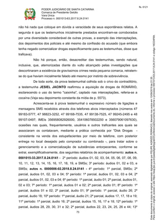 PODER JUDICIÁRIO DE SANTA CATARINA
Comarca de Presidente Getúlio
Vara Única
Processo n. 0001013-63.2017.8.24.0141
73
não há nada que coloque em dúvida a veracidade de seus espontâneos relatos. A
segunda é que os testemunhos inicialmente prestados encontram-se corroborados
por uma diversidade considerável de outras provas, a exemplo das interceptações,
dos depoimentos dos policiais e até mesmo da confissão do acusado (que embora
tenha negado comercializar drogas especificamente para as testemunhas, disse que
traficava).
Não há porque, então, desacreditar das testemunhas, sendo natural,
inclusive, que, atemorizadas diante do vulto alcançado pelas investigações que
descortinaram a existência de gravíssimos crimes nesta pequena comarca, retratem-
se do que haviam inicialmente falado até mesmo por instinto de sobrevivência.
De toda sorte, da prova testemunhal colhida sob o crivo do contraditório,
a testemunha JESIEL JACINTO reafirmou a aquisição de drogas de ROMÁRIO,
esclarecendo o uso do termo "caixinha", captado nas interceptações, referia-se a
cocaína (Veja seu depoimento constante da mídia de p. 5573).
Acrescenta-se à prova testemunhal o expressivo número de ligações e
mensagens SMS recebidos através dos telefones alvos interceptados (números 47
99183-5777, 47 98823-3252, 47 99168-7535, 47 99138-7525, 47 99245-2495 e 48
99107-0497; IMEIs 356958082926000, 354106078502250 e 356079061097630),
ocasiões nas quais, frequentemente, usuários e outros traficantes aos quais se
associaram os contatavam, mediante a prática conhecida por "Disk Drogas -
consistente na venda dos estupefacientes por meio de telefone, com posterior
entrega no local desejado pelo comprador ou combinado -, para tratar sobre o
gerenciamento e a comercialização de substâncias entorpecentes, conforme se
extrai, exemplificativamente, dos seguintes relatórios de acompanhamento: autos n.
0001015-33.2017.8.24.0141 - 2º período: áudios 01, 02, 03, 04, 05, 06, 07, 08, 09,
10, 11, 12, 13, 14, 15, 16, 17, 18, 19, e SMSs; 3º período: áudios 01, 02 e 03, e
SMSs; autos n. 0000006-02.2018.8.24.0141 - 4º período: 1ª parcial, SMSs; 2ª
parcial, áudios 01, 02, 03 e 04; 5º período: 1ª parcial, áudios 01, 02, 03 e 04; 2ª
parcial, áudios 01, 02, 03 e 04; 6º período: 1ª parcial, áudio 01; 2ª parcial, áudios 01,
02 e 03; 7º período: 1ª parcial, áudios 01 e 02; 2ª parcial, áudio 01; 8º período: 1ª
parcial, áudios 01 e 02; 2ª parcial, áudio 01; 9º período: 1ª parcial, áudio 26; 2ª
parcial, áudio 18; 10º período: 1ª parcial, áudio 21; 2ª parcial, áudios 17, 17, 18 e 19;
11º período: 1ª parcial, áudio 16; 2ª parcial, áudios 15, 16, 17 e 18; 12º período: 1ª
parcial, áudios 28, 29, 30, 31 e 32; 2ª parcial, áudios 22, 23, 24, 25, 26 e 44; 13º
Paraconferirooriginal,acesseositehttps://esaj.tjsc.jus.br/pastadigital/pg/abrirConferenciaDocumento.do,informeoprocesso0001013-63.2017.8.24.0141ecódigo16CD4F69.
Estedocumentoécópiadooriginal,assinadodigitalmenteporFELIPEAGRIZZIFERRACO,liberadonosautosem13/09/2019às21:35.
fls. 6121
 