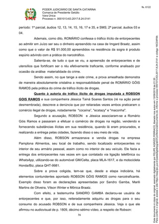 PODER JUDICIÁRIO DE SANTA CATARINA
Comarca de Presidente Getúlio
Vara Única
Processo n. 0001013-63.2017.8.24.0141
74
período: 1ª parcial, áudios 12, 13, 14, 15, 16, 17 e 35, e SMS; 2ª parcial, áudios 03 e
04.
Ademais, como dito, ROMÁRIO confessa o tráfico ilícito de entorpecentes
ao admitir em Juízo ser seu o dinheiro apreendido na casa de Imgard Braatz, assim
como que o valor de R$ 91.000,00 apreendidos na residência da sogra é produto
espúrio advindo com a prática do narcotráfico.
Salienta-se, de tudo o que se viu, a apreensão de entorpecentes e de
utensílios que fortificam ser o réu efetivamente traficante, conforme analisado por
ocasião da análise materialidade do crime.
Sendo assim, no que tange a este crime, a prova amealhada demonstra
de maneira absolutamente cristalina a responsabilidade penal de ROMÁRIO GÓIS
RAMOS pela prática do crime de tráfico ilícito de drogas.
Quanto à autoria do tráfico ilícito de drogas imputada a ROBSON
GOIS RAMOS e sua companheira Jéssica Tainá Soares Santos (ré na ação penal
desmembrada), descreve a denúncia que por reitaradas vezes ambos praticaram o
comércio ilegal de drogas, notadamente "cocaína”, "ecstazy" e "maconha".
Segundo a acusação, ROBSON e Jéssica associaram-se a Romário
Góis Ramos e passaram a efetuar o comércio de drogas na região, vendendo e
fornecendo substâncias ilícitas em sua residência, quando lá eram procurados, e
realizando a entrega pelas cidades, fazendo disso o seu meio de vida.
Além disso, ROBSON armazenava e vendia drogas na empresa
Pamplona Alimentos, seu local de trabalho, sendo localizado entorpecentes no
interior de seu armário pessoal, assim como no interior de seu veículo. Ele fazia a
entrega dos entorpecentes nas vezes em que contatado via ligação telefônica ou
WhatsApp, utilizando-se do automóvel GM/Celta, placa MLA-1617, e da motocicleta
Honda/Biz, placa QHT-9981.
Sobre a prova coligida, tem-se que, desde a etapa indiciária, há
elementos contundentes apontado ROBSON GÓIS RAMOS como narcotraficante.
Exemplo disso foram as declarações apresentadas por Sandro Gamba, Marili
Martins de Oliveira, Vilson Winter e Mônica Braatz.
Com efeito, a testemunha SANDRO GAMBA declarou-se usuária de
entorpecentes e que, por isso, reiteradamente adquiriu as drogas para o seu
consumo do acusado ROBSON e de sua companheira Jéssica. Veja o que ele
afirmou no audiovisual de p. 1809, décimo sétimo vídeo, a respeito de Robson:
Paraconferirooriginal,acesseositehttps://esaj.tjsc.jus.br/pastadigital/pg/abrirConferenciaDocumento.do,informeoprocesso0001013-63.2017.8.24.0141ecódigo16CD4F69.
Estedocumentoécópiadooriginal,assinadodigitalmenteporFELIPEAGRIZZIFERRACO,liberadonosautosem13/09/2019às21:35.
fls. 6122
 