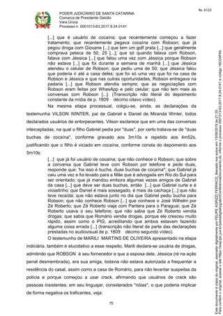 PODER JUDICIÁRIO DE SANTA CATARINA
Comarca de Presidente Getúlio
Vara Única
Processo n. 0001013-63.2017.8.24.0141
75
[...] que é usuário de cocaína; que recentemente começou a fazer
tratamento; que recentemente pegava cocaína com Robson; que já
pegou droga com Giovane [...] que tem um golf prata [...] que geralmente
comprava peteca de 50, 25 [...]; que só quando falava com Robson,
falava com Jéssica [...] que falou uma vez com Jéssica porque Robson
não estava [...] que foi durante a semana de manhã [...] que Jéssica
atendeu o celular de Robson; que pediu uma de 50; que Jéssica falou
que poderia ir até a casa deles; que foi só uma vez que foi na casa de
Robson e Jéssica e que nas outras oportunidades, Robson entregava na
padaria [...] que Robson atendia sempre; que as negociações com
Robson eram feitas por WhasApp e pelo celular; que não tem mais as
conversas com Robson [...]. (Transcrição não literal do depoimento
constante da mídia de p. 1809 décimo oitavo vídeo).
Na mesma etapa processual, coligiu-se, ainda, as declarações da
testemunha VILSON WINTER, pai de Gabriel e Daniel de Miranda Winter, todos
declarados usuários de entorpecentes. Vilson esclarece que em uma das conversas
interceptadas, na qual o filho Gabriel pedia por "duas", por certo tratava-se de "duas
buchas de cocaína", conforme gravado aos 3m10s e repetido aos 4m52s,
justificando que o filho é viciado em cocaína, conforme consta do depoimento aos
5m10s:
[...] que já foi usuário de cocaína; que não conhece o Robson; que sobre
a conversa que Gabriel teve com Robson por telefone e pede duas,
responde que: 'ha isso é bucha, duas buchas de cocaína"; que Gabriel já
caiu uma vez e foi levado para a Mãe que é advogada em Rio do Sul para
ser orientado; que já mandou embora algumas vezes amigos de Gabriel
da casa [...] que deve ser duas buchas, então [...] que Gabriel curte e é
viciadinho; que Daniel é mais sossegado, é mais da cachaça [...] que não
teve recaída; que não estava junto no dia que Gabriel pediu bucha para
Robson; que não conhece Robson [...] que conhece o José Wilhelm por
Zé Roberto; que Zé Roberto viaja com Pantera para o Paraguai; que Zé
Roberto usava o seu telefone; que não sabia que Zé Roberto vendia
drogas; que sabia que Romário vendia drogas, porque ele cresceu muito
rápido, assim como o PIG, acreditando que ambos estavam fazendo
alguma coisa errada [...] (transcrição não literal de parte das declarações
prestadas no audiovisual de p. 1809 décimo segundo vídeo).
O testemunho de MARILI MARTINS DE OLIVEIRA apresentado na etapa
indiciária, também é elucidativo a esse respeito. Marili declara-se usuária de drogas,
admitindo que ROBSON é seu fornecedor e que a esposa dele, Jéssica (ré na ação
penal desmembrada), era sua amiga, todavia não estava autorizada a frequentar a
residência do casal, assim como a casa de Romário, para não levantar suspeitas da
polícia e porque começou a usar crack, afirmando que usuários de crack são
pessoas insistentes; em seu linguajar, considerados "nóias", o que poderia implicar
de forma negativa os traficantes, veja:
Paraconferirooriginal,acesseositehttps://esaj.tjsc.jus.br/pastadigital/pg/abrirConferenciaDocumento.do,informeoprocesso0001013-63.2017.8.24.0141ecódigo16CD4F69.
Estedocumentoécópiadooriginal,assinadodigitalmenteporFELIPEAGRIZZIFERRACO,liberadonosautosem13/09/2019às21:35.
fls. 6123
 