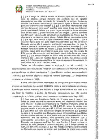 PODER JUDICIÁRIO DE SANTA CATARINA
Comarca de Presidente Getúlio
Vara Única
Processo n. 0001013-63.2017.8.24.0141
76
[...] que é amiga de Jéssica, mulher de Robson; que não frequentava a
casa de Jéssica, porque Romário não aceitava; que as ligações
interceptadas que dão conotação de negociação de drogas, declara-se
usuária; que Robson vendia droga; que quando ligava e Jéssica atendia,
passava o telefone para Robson [...] que a conversa interceptada onde
diz “nós temos um corre aqui”, significa para pegar droga; que tinha um
garoto que tinha dinheiro e que queria pegar uma peteca de cocaína para
usar em sua casa [...] que é usuária, que usa drogas [...] que a conversa
que tem com Robson pede para levar na churrascaria do Vilson; que na
churrascaria os meninos usam, Vilson, Gabriel, Daniel; que conhece eles
[...] que ligou para Jéssica porque o telefone é deles, do casal [...] que é
usuária e ligava para eles para pegar droga (6m46s); que não se dá com
Romário, porque ele é estúpido, proibia de ir na casa dele, na casa de
Jéssica, porque é usuária e por isso a polícia poderia investigar [...] que
Robson vendia por conta de Jéssica [...] que, quando vinha alguém com
dinheiro, ligava para eles trazerem para usar junto; que não pegou do
PIG, porque ele era muito nariz empinado, como tinha fama que usava
pedra [...] que tentou comprar na Flash, mas ele dizia que não tinha e
mandava sair [...] que os rapazes diziam que ele tem, mas ele não vendia
para si [...].(Transcrição não literal de parte do depoimento constante do
audiovisual de p. 1809 terceiro vídeo).
Todas as informações sobre a exploração do vil comércio de
estupefacientes pelo denunciado ROBSON são ratificadas por MÔNICA BRAATZ
quando afirmou, na etapa investigativa: "[...] que Robson também estava vendendo
(35m49s); que Robson pegava a droga de Romário (35m55s) [...]." (Depoimento
constante da mídia de p. 1808).
É bem certo que ao ser interrogado na fase judicial (única oportunidade
em que se manifestou nos autos), ROBSON negou a comercialização de drogas,
dizendo que apenas mantinha em depósito a droga apreendida em sua casa e no
seu local de trabalho, a pedido de Romário, esclarecendo que não recebia
compensação econômica por isso, como se ouve da mídia constante da p. 5573:
[...] Que mora em Presidente Getúlio há 12 anos; que é casado; que
antes da prisão morava no bairro Rio Ferro, em Presidente Getúlio; tem
uma filha de 13 anos; que trabalhava no Frigorífico Pamplona antes da
prisão; que recebia o salário de R$ 2.400,00, antes da prisão, mas
pagava pensão e reduzia para R$ 1.600,00; que nunca foi processado
[...] que admite que fazia a guarda de drogas para Romário; que guardava
na casa e no frigorífico; que Romário é quem comercializava; que Rafael
não tem nada a ver com os fatos; que o entorpecente apreendido na sua
residência era de Romário; que guardava para Romário; que o
entorpecente apreendido no Frigorífico Pamplona também era de
Romário; que guardava no Frigorífico para Romário [...] que conhece os
corréus de vista, porque a cidade é pequena; que é amigo apenas de
Alan, por ser primo da esposa; que não recebia compensação financeira
de Romário pela guarda da droga; que guardava de graça; que Jéssica
Paraconferirooriginal,acesseositehttps://esaj.tjsc.jus.br/pastadigital/pg/abrirConferenciaDocumento.do,informeoprocesso0001013-63.2017.8.24.0141ecódigo16CD4F69.
Estedocumentoécópiadooriginal,assinadodigitalmenteporFELIPEAGRIZZIFERRACO,liberadonosautosem13/09/2019às21:35.
fls. 6124
 