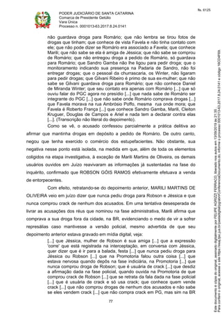 PODER JUDICIÁRIO DE SANTA CATARINA
Comarca de Presidente Getúlio
Vara Única
Processo n. 0001013-63.2017.8.24.0141
77
não guardava droga para Romário; que não lembra se tirou fotos de
drogas que tinham; que conhece de vista Favela e não tinha contato com
ele; que não pode dizer se Romário era associado a Favela; que conhece
Marili; que não sabe se ela é amiga de Jéssica; que não sabe se comprou
de Romário; que não entregou droga a pedido de Romário, só guardava
para Romário; que Sandro Gamba não lhe ligou para pedir droga; que o
monitoramento indicando sua presença na Padaria de Sandro, não foi
entregar drogas; que o pessoal da churrascaria, os Winter, não ligaram
para pedir drogas; que Gilvani Ribeiro é primo de sua ex-mulher; que não
sabe se Gilvani guardava droga para Romário; que não conhece Daniel
de Miranda Winter; que seu contato era apenas com Romário [...] que só
ouviu falar do PGC agora no presídio [...] que nada sabe de Romário ser
integrante do PGC [...] que não sabe onde Romário comprava drogas [...]
que Favela morava na rua Ambrósio Poffo, mesma rua onde mora; que
Favela é Roberto França [...] que conhece Sandro Gamba, Marili, Cleiton
Kruguer, Douglas de Campos e Ariel e nada tem a declarar contra elas
[...]. (Transcrição não literal do depoimento).
Como se vê, o acusado confessou parcialmente a prática delitiva ao
afirmar que mantinha drogas em depósito a pedido de Romário. De outro canto,
negou que tenha exercido o comércio dos estupefacientes. Não obstante, sua
negativa nesse ponto está isolada, na medida em que, além de toda os elementos
coligidos na etapa investigativa, à exceção de Marili Martins de Oliveira, os demais
usuários ouvidos em Juízo reavivaram as informações já sustentadas na fase do
inquérito, confirmado que ROBSON GÓIS RAMOS efetivamente efetuava a venda
de entorpecentes.
Com efeito, retratando-se do depoimento anterior, MARILI MARTINS DE
OLIVEIRA veio em juízo dizer que nunca pediu droga para Robson e Jéssica e que
nunca comprou crack de nenhum dos acusados. Em uma tentativa desesperada de
livrar as acusações dos réus que nominou na fase administrativa, Marili afirma que
comprava a sua droga fora da cidade, na BR, evidenciando o medo de vir a sofrer
represálias caso mantivesse a versão policial, mesmo advertida de que seu
depoimento anterior estava gravado em mídia digital, veja:
[...] que Jéssica, mulher de Robson é sua amiga [...] que a expressão
'corre' que está registrada na interceptação, em conversa com Jéssica,
quer dizer que é ir para a balada, festa [...] que nunca pediu droga para
Jéssica ou Robson [...] que na Promotoria falou outra coisa [...] que
estava nervosa quando depôs na fase indiciária, na Promotoria [...] que
nunca comprou droga de Robson; que é usuária de crack [...] que desdiz
a afirmação dada na fase policial, quando ouvida na Promotoria de que
comprou crack de Robson [...] que se retrata da fala dada na fase policial
[...] que é usuária de crack e só usa crack; que conhece quem vende
crack [...] que não comprou drogas de nenhum dos acusados e não sabe
se eles vendem crack [...] que não compra crack em PG, mas sim na BR
Paraconferirooriginal,acesseositehttps://esaj.tjsc.jus.br/pastadigital/pg/abrirConferenciaDocumento.do,informeoprocesso0001013-63.2017.8.24.0141ecódigo16CD4F69.
Estedocumentoécópiadooriginal,assinadodigitalmenteporFELIPEAGRIZZIFERRACO,liberadonosautosem13/09/2019às21:35.
fls. 6125
 