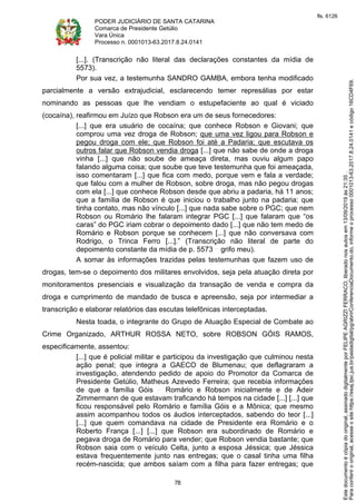 PODER JUDICIÁRIO DE SANTA CATARINA
Comarca de Presidente Getúlio
Vara Única
Processo n. 0001013-63.2017.8.24.0141
78
[...]. (Transcrição não literal das declarações constantes da mídia de
5573).
Por sua vez, a testemunha SANDRO GAMBA, embora tenha modificado
parcialmente a versão extrajudicial, esclarecendo temer represálias por estar
nominando as pessoas que lhe vendiam o estupefaciente ao qual é viciado
(cocaína), reafirmou em Juízo que Robson era um de seus fornecedores:
[...] que era usuário de cocaína; que conhece Robson e Giovani; que
comprou uma vez droga de Robson; que uma vez ligou para Robson e
pegou droga com ele; que Robson foi até a Padaria; que escutava os
outros falar que Robson vendia droga [...] que não sabe de onde a droga
vinha [...] que não soube de ameaça direta, mas ouviu algum papo
falando alguma coisa; que soube que teve testemunha que foi ameaçada,
isso comentaram [...] que fica com medo, porque vem e fala a verdade;
que falou com a mulher de Robson, sobre droga, mas não pegou drogas
com ela [...] que conhece Robson desde que abriu a padaria, há 11 anos;
que a família de Robson é que iniciou o trabalho junto na padaria; que
tinha contato, mas não vínculo [...] que nada sabe sobre o PGC; que nem
Robson ou Romário lhe falaram integrar PGC [...] que falaram que “os
caras” do PGC iriam cobrar o depoimento dado [...] que não tem medo de
Romário e Robson porque se conhecem [...] que não conversava com
Rodrigo, o Trinca Ferro [...].” (Transcrição não literal de parte do
depoimento constante da mídia de p. 5573 grifo meu).
A somar às informações trazidas pelas testemunhas que fazem uso de
drogas, tem-se o depoimento dos militares envolvidos, seja pela atuação direta por
monitoramentos presenciais e visualização da transação de venda e compra da
droga e cumprimento de mandado de busca e apreensão, seja por intermediar a
transcrição e elaborar relatórios das escutas telefônicas interceptadas.
Nesta toada, o integrante do Grupo de Atuação Especial de Combate ao
Crime Organizado, ARTHUR ROSSA NETO, sobre ROBSON GÓIS RAMOS,
especificamente, assentou:
[...] que é policial militar e participou da investigação que culminou nesta
ação penal; que integra a GAECO de Blumenau; que deflagraram a
investigação, atendendo pedido de apoio do Promotor da Comarca de
Presidente Getúlio, Matheus Azevedo Ferreira; que recebia informações
de que a família Góis Romário e Robson inicialmente e de Adeir
Zimmermann de que estavam traficando há tempos na cidade [...] [...] que
ficou responsável pelo Romário e família Góis e a Mônica; que mesmo
assim acompanhou todos os áudios interceptados, sabendo do teor [...]
[...] que quem comandava na cidade de Presidente era Romário e o
Roberto França [...] [...] que Robson era subordinado de Romário e
pegava droga de Romário para vender; que Robson vendia bastante; que
Robson saia com o veículo Celta, junto a esposa Jéssica; que Jéssica
estava frequentemente junto nas entregas; que o casal tinha uma filha
recém-nascida; que ambos saíam com a filha para fazer entregas; que
Paraconferirooriginal,acesseositehttps://esaj.tjsc.jus.br/pastadigital/pg/abrirConferenciaDocumento.do,informeoprocesso0001013-63.2017.8.24.0141ecódigo16CD4F69.
Estedocumentoécópiadooriginal,assinadodigitalmenteporFELIPEAGRIZZIFERRACO,liberadonosautosem13/09/2019às21:35.
fls. 6126
 