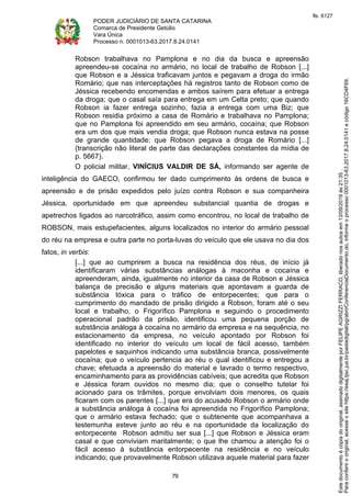 PODER JUDICIÁRIO DE SANTA CATARINA
Comarca de Presidente Getúlio
Vara Única
Processo n. 0001013-63.2017.8.24.0141
79
Robson trabalhava no Pamplona e no dia da busca e apreensão
apreendeu-se cocaína no armário, no local de trabalho de Robson [...]
que Robson e a Jéssica traficavam juntos e pegavam a droga do irmão
Romário; que nas interceptações há registros tanto de Robson como de
Jéssica recebendo encomendas e ambos saírem para efetuar a entrega
da droga; que o casal saía para entrega em um Celta preto; que quando
Robson ia fazer entrega sozinho, fazia a entrega com uma Biz; que
Robson residia próximo a casa de Romário e trabalhava no Pamplona;
que no Pamplona foi apreendido em seu armário, cocaína; que Robson
era um dos que mais vendia droga; que Robson nunca estava na posse
de grande quantidade; que Robson pegava a droga de Romário [...]
(transcrição não literal de parte das declarações constantes da mídia de
p. 5667).
O policial militar, VINÍCIUS VALDIR DE SÁ, informando ser agente de
inteligência do GAECO, confirmou ter dado cumprimento às ordens de busca e
apreensão e de prisão expedidos pelo juízo contra Robson e sua companheira
Jéssica, oportunidade em que apreendeu substancial quantia de drogas e
apetrechos ligados ao narcotráfico, assim como encontrou, no local de trabalho de
ROBSON, mais estupefacientes, alguns localizados no interior do armário pessoal
do réu na empresa e outra parte no porta-luvas do veículo que ele usava no dia dos
fatos, in verbis:
[...] que ao cumprirem a busca na residência dos réus, de início já
identificaram várias substâncias análogas à maconha e cocaína e
apreenderam, ainda, igualmente no interior da casa de Robson e Jéssica
balança de precisão e alguns materiais que apontavam a guarda de
substância tóxica para o tráfico de entorpecentes; que para o
cumprimento do mandado de prisão dirigido a Robson, foram até o seu
local e trabalho, o Frigorífico Pamplona e seguindo o procedimento
operacional padrão da prisão, identificou uma pequena porção de
substância análoga à cocaína no armário da empresa e na sequência, no
estacionamento da empresa, no veículo apontado por Robson foi
identificado no interior do veículo um local de fácil acesso, também
papelotes e saquinhos indicando uma substância branca, possivelmente
cocaína; que o veículo pertencia ao réu o qual identificou e entregou a
chave; efetuada a apreensão do material e lavrado o termo respectivo,
encaminhamento para as providências cabíveis; que acredita que Robson
e Jéssica foram ouvidos no mesmo dia; que o conselho tutelar foi
acionado para os trâmites, porque envolviam dois menores, os quais
ficaram com os parentes [...] que era do acusado Robson o armário onde
a substância análoga à cocaína foi apreendida no Frigorífico Pamplona;
que o armário estava fechado; que o subtenente que acompanhava a
testemunha esteve junto ao réu e na oportunidade da localização do
entorpecente Robson admitiu ser sua [...] que Robson e Jéssica eram
casal e que conviviam maritalmente; o que lhe chamou a atenção foi o
fácil acesso à substância entorpecente na residência e no veículo
indicando; que provavelmente Robson utilizava aquele material para fazer
Paraconferirooriginal,acesseositehttps://esaj.tjsc.jus.br/pastadigital/pg/abrirConferenciaDocumento.do,informeoprocesso0001013-63.2017.8.24.0141ecódigo16CD4F69.
Estedocumentoécópiadooriginal,assinadodigitalmenteporFELIPEAGRIZZIFERRACO,liberadonosautosem13/09/2019às21:35.
fls. 6127
 