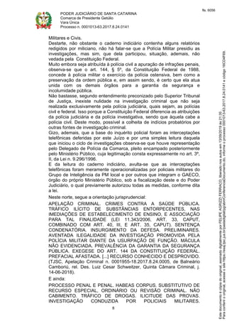 PODER JUDICIÁRIO DE SANTA CATARINA
Comarca de Presidente Getúlio
Vara Única
Processo n. 0001013-63.2017.8.24.0141
8
Militares e Civis.
Destarte, não obstante o caderno indiciário contenha alguns relatórios
redigidos por miliciano, não há falar-se que a Polícia Militar presidiu as
investigações, mas sim, que dela participou, situação, ademais, não
vedada pela Constituição Federal.
Muito embora seja atribuída à polícia civil a apuração de infrações penais,
observa-se que o art. 144, § 5º, da Constituição Federal de 1988,
concede à polícia militar o exercício da polícia ostensiva, bem como a
preservação da ordem pública e, em assim sendo, é certo que ela atua
unida com os demais órgãos para a garantia da segurança e
incolumidade pública.
Não bastasse, segundo entendimento preconizado pelo Superior Tribunal
de Justiça, inexiste nulidade na investigação criminal que não seja
realizada exclusivamente pela polícia judiciária, quais sejam, as polícias
civil e federal. Isso porque a Constituição Federal diferencia as atribuições
da polícia judiciária e da polícia investigativa, sendo que àquela cabe a
polícia civil. Deste modo, possível a colheita de indícios probatórios por
outras fontes de investigação criminal.
Gizo, ademais, que a base do inquérito policial foram as interceptações
telefônicas deferidas por este Juízo e por uma simples leitura daquela
que iniciou o ciclo de investigações observa-se que houve representação
pelo Delegado de Polícia da Comarca, pleito encampado posteriormente
pelo Ministério Público, cuja legitimação consta expressamente no art. 3º,
II, da Lei n. 9.296/1996.
E da leitura do caderno indiciário, avulta-se que as interceptações
telefônicas foram meramente operacionalizadas por policiais militares do
Grupo de Inteligência da PM local e por outros que integram o GAECO,
órgão do próprio Ministério Público, sob a fiscalização deste e do Poder
Judiciário, o qual previamente autorizou todas as medidas, conforme dita
a lei.
Neste norte, segue a orientação jurisprudencial:
APELAÇÃO CRIMINAL. CRIMES CONTRA A SAÚDE PÚBLICA.
TRÁFICO ILÍCITO DE SUBSTÂNCIAS ENTORPECENTES, NAS
IMEDIAÇÕES DE ESTABELECIMENTO DE ENSINO, E ASSOCIAÇÃO
PARA TAL FINALIDADE (LEI 11.343/2006, ART. 33, CAPUT,
COMBINADO COM ART. 40, III, E ART. 35, CAPUT). SENTENÇA
CONDENATÓRIA. INSURGIMENTO DA DEFESA. PRELIMINARES.
AVENTADA ILEGALIDADE DA INVESTIGAÇÃO PROMOVIDA PELA
POLÍCIA MILITAR DIANTE DA USURPAÇÃO DE FUNÇÃO. MÁCULA
NÃO EVIDENCIADA. PREVALÊNCIA DA GARANTIA DA SEGURANÇA
PÚBLICA. EXEGESE DO ART. 144 DA CONSTITUIÇÃO FEDERAL.
PREFACIAL AFASTADA. [...] RECURSO CONHECIDO E DESPROVIDO.
(TJSC, Apelação Criminal n. 0001955-18.2017.8.24.0005, de Balneário
Camboriú, rel. Des. Luiz Cesar Schweitzer, Quinta Câmara Criminal, j.
14-06-2018).
E ainda:
PROCESSO PENAL E PENAL. HABEAS CORPUS. SUBSTITUTIVO DE
RECURSO ESPECIAL, ORDINÁRIO OU REVISÃO CRIMINAL. NÃO
CABIMENTO. TRÁFICO DE DROGAS. ILICITUDE DAS PROVAS.
INVESTIGAÇÃO CONDUZIDA POR POLICIAIS MILITARES.
Paraconferirooriginal,acesseositehttps://esaj.tjsc.jus.br/pastadigital/pg/abrirConferenciaDocumento.do,informeoprocesso0001013-63.2017.8.24.0141ecódigo16CD4F69.
Estedocumentoécópiadooriginal,assinadodigitalmenteporFELIPEAGRIZZIFERRACO,liberadonosautosem13/09/2019às21:35.
fls. 6056
 