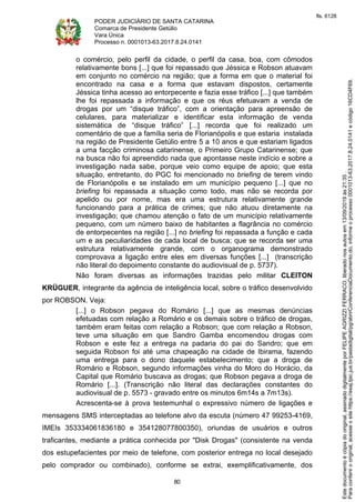 PODER JUDICIÁRIO DE SANTA CATARINA
Comarca de Presidente Getúlio
Vara Única
Processo n. 0001013-63.2017.8.24.0141
80
o comércio, pelo perfil da cidade, o perfil da casa, boa, com cômodos
relativamente bons [...] que foi repassado que Jéssica e Robson atuavam
em conjunto no comércio na região; que a forma em que o material foi
encontrado na casa e a forma que estavam dispostos, certamente
Jéssica tinha acesso ao entorpecente e fazia esse tráfico [...] que também
lhe foi repassada a informação e que os réus efetuavam a venda de
drogas por um “disque tráfico”, com a orientação para apreensão de
celulares, para materializar e identificar esta informação de venda
sistemática de “disque tráfico” [...] recorda que foi realizado um
comentário de que a família seria de Florianópolis e que estaria instalada
na região de Presidente Getúlio entre 5 a 10 anos e que estariam ligados
a uma facção criminosa catarinense, o Primeiro Grupo Catarinense; que
na busca não foi apreendido nada que apontasse neste indício e sobre a
investigação nada sabe, porque veio como equipe de apoio; que esta
situação, entretanto, do PGC foi mencionado no briefing de terem vindo
de Florianópolis e se instalado em um município pequeno [...] que no
briefing foi repassada a situação como todo, mas não se recorda por
apelido ou por nome, mas era uma estrutura relativamente grande
funcionando para a prática de crimes; que não atuou diretamente na
investigação; que chamou atenção o fato de um município relativamente
pequeno, com um número baixo de habitantes a flagrância no comércio
de entorpecentes na região [...] no briefing foi repassada a função e cada
um e as peculiaridades de cada local de busca; que se recorda ser uma
estrutura relativamente grande, com o organograma demonstrado
comprovava a ligação entre eles em diversas funções [...] (transcrição
não literal do depoimento constante do audiovisual de p. 5737).
Não foram diversas as informações trazidas pelo militar CLEITON
KRÜGUER, integrante da agência de inteligência local, sobre o tráfico desenvolvido
por ROBSON. Veja:
[...] o Robson pegava do Romário [...] que as mesmas denúncias
efetuadas com relação a Romário e os demais sobre o tráfico de drogas,
também eram feitas com relação a Robson; que com relação a Robson,
teve uma situação em que Sandro Gamba encomendou drogas com
Robson e este fez a entrega na padaria do pai do Sandro; que em
seguida Robson foi até uma chapeação na cidade de Ibirama, fazendo
uma entrega para o dono daquele estabelecimento; que a droga de
Romário e Robson, segundo informações vinha do Moro do Horácio, da
Capital que Romário buscava as drogas; que Robson pegava a droga de
Romário [...]. (Transcrição não literal das declarações constantes do
audiovisual de p. 5573 - gravado entre os minutos 6m14s a 7m13s).
Acrescenta-se à prova testemunhal o expressivo número de ligações e
mensagens SMS interceptadas ao telefone alvo da escuta (número 47 99253-4169,
IMEIs 353334061836180 e 354128077800350), oriundas de usuários e outros
traficantes, mediante a prática conhecida por "Disk Drogas" (consistente na venda
dos estupefacientes por meio de telefone, com posterior entrega no local desejado
pelo comprador ou combinado), conforme se extrai, exemplificativamente, dos
Paraconferirooriginal,acesseositehttps://esaj.tjsc.jus.br/pastadigital/pg/abrirConferenciaDocumento.do,informeoprocesso0001013-63.2017.8.24.0141ecódigo16CD4F69.
Estedocumentoécópiadooriginal,assinadodigitalmenteporFELIPEAGRIZZIFERRACO,liberadonosautosem13/09/2019às21:35.
fls. 6128
 