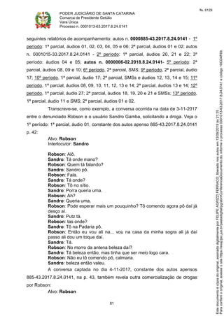 PODER JUDICIÁRIO DE SANTA CATARINA
Comarca de Presidente Getúlio
Vara Única
Processo n. 0001013-63.2017.8.24.0141
81
seguintes relatórios de acompanhamento: autos n. 0000885-43.2017.8.24.0141 - 1º
período: 1ª parcial, áudios 01, 02, 03, 04, 05 e 06; 2ª parcial, áudios 01 e 02; autos
n. 0001015-33.2017.8.24.0141 - 2º período: 1ª parcial, áudios 20, 21 e 22; 3º
período: áudios 04 e 05; autos n. 0000006-02.2018.8.24.0141- 5º período: 2ª
parcial, áudios 08, 09 e 10; 6º período, 2ª parcial, SMS; 9º período, 2ª parcial, áudio
17; 10º período, 1ª parcial, áudio 17; 2ª parcial, SMSs e áudios 12, 13, 14 e 15; 11º
período, 1ª parcial, áudios 08, 09, 10, 11, 12, 13 e 14; 2ª parcial, áudios 13 e 14; 12º
período, 1ª parcial, áudio 27; 2ª parcial, áudios 18, 19, 20 e 21 e SMSs; 13º período,
1ª parcial, áudio 11 e SMS; 2ª parcial, áudios 01 e 02.
Transcreve-se, como exemplo, a conversa ocorrida na data de 3-11-2017
entre o denunciado Robson e o usuário Sandro Gamba, solicitando a droga. Veja o
1º período: 1ª parcial, áudio 01, constante dos autos apenso 885-43.2017.8.24.0141
p. 42:
Alvo: Robson
Interlocutor: Sandro
Robson: Alô.
Sandro: Tá onde mano?
Robson: Quem tá falando?
Sandro: Sandro pô.
Robson: Fala.
Sandro: Tá onde?
Robson: Tô no sítio.
Sandro: Porra queria uma.
Robson: Ah?
Sandro: Queria uma.
Robson: Pode esperar mais um pouquinho? Tô comendo agora pô daí já
desço aí.
Sandro: Putz tá.
Robson: tas onde?
Sandro: Tô na Padaria pô.
Robson: Então eu vou ali na... vou na casa da minha sogra ali já daí
passo ali dou um toque daí.
Sandro: Tá.
Robson: No morro da antena beleza daí?
Sandro: Tá beleza então, mas tinha que ser meio logo cara.
Robson: Não eu tô comendo pô, calmaria.
Sandro: beleza então valeu.
A conversa captada no dia 4-11-2017, constante dos autos apensos
885-43.2017.8.24.0141, na p. 43, também revela outra comercialização de drogas
por Robson:
Alvo: Robson
Paraconferirooriginal,acesseositehttps://esaj.tjsc.jus.br/pastadigital/pg/abrirConferenciaDocumento.do,informeoprocesso0001013-63.2017.8.24.0141ecódigo16CD4F69.
Estedocumentoécópiadooriginal,assinadodigitalmenteporFELIPEAGRIZZIFERRACO,liberadonosautosem13/09/2019às21:35.
fls. 6129
 