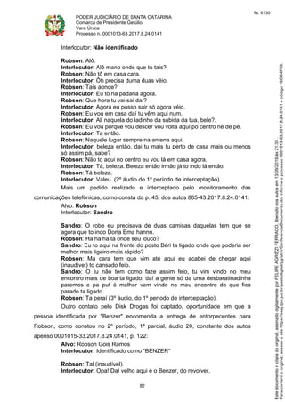PODER JUDICIÁRIO DE SANTA CATARINA
Comarca de Presidente Getúlio
Vara Única
Processo n. 0001013-63.2017.8.24.0141
82
Interlocutor: Não identificado
Robson: Alô.
Interlocutor: Alô mano onde que tu tais?
Robson: Não tô em casa cara.
Interlocutor: Ôh precisa duma duas véio.
Robson: Tais aonde?
Interlocutor: Eu tô na padaria agora.
Robson: Que hora tu vai sai daí?
Interlocutor: Agora eu posso sair só agora véio.
Robson: Eu vou em casa daí tu vêm aqui num.
Interlocutor: Ali naquela do ladinho da subida da tua, bele?.
Robson: Eu vou porque vou descer vou volta aqui po centro né de pé.
Interlocutor: Ta então.
Robson: Naquele lugar sempre na antena aqui.
Interlocutor: beleza então, dai tu mais tu perto de casa mais ou menos
só assim pá, sabe?
Robson: Não to aqui no centro eu vou lá em casa agora.
Interlocutor: Tá, beleza. Beleza então irmão já to indo lá então.
Robson: Tá beleza.
Interlocutor: Valeu. (2º áudio do 1º período de interceptação).
Mais um pedido realizado e interceptado pelo monitoramento das
comunicações telefônicas, como consta da p. 45, dos autos 885-43.2017.8.24.0141:
Alvo: Robson
Interlocutor: Sandro
Sandro: O robe eu precisava de duas camisas daquelas tem que se
agora que to indo Dona Ema hannn.
Robson: Ha ha ha ta onde seu louco?
Sandro: Eu to aqui na frente do posto Béri ta ligado onde que poderia ser
melhor mais ligeiro mais rápido?
Robson: Má cara tem que vim até aqui eu acabei de chegar aqui
(inaudível) to cansado feio.
Sandro: O tu não tem como faze assim feio, tu vim vindo no meu
encontro mais de boa ta ligado, daí a gente só da uma desbaratinadinha
paremos e pa puf é melhor vem vindo no meu encontro do que fica
parado ta ligado.
Robson: Ta peraí (3º áudio, do 1º período de interceptação).
Outro contato pelo Disk Drogas foi captado, oportunidade em que a
pessoa identificada por "Benzer" encomenda a entrega de entorpecentes para
Robson, como constou no 2º período, 1ª parcial, áudio 20, constante dos autos
apenso 0001015-33.2017.8.24.0141, p. 122:
Alvo: Robson Gois Ramos
Interlocutor: Identificado como “BENZER”
Robson: Tal (inaudível).
Interlocutor: Opa! Daí velho aqui é o Benzer, do revolver.
Paraconferirooriginal,acesseositehttps://esaj.tjsc.jus.br/pastadigital/pg/abrirConferenciaDocumento.do,informeoprocesso0001013-63.2017.8.24.0141ecódigo16CD4F69.
Estedocumentoécópiadooriginal,assinadodigitalmenteporFELIPEAGRIZZIFERRACO,liberadonosautosem13/09/2019às21:35.
fls. 6130
 
