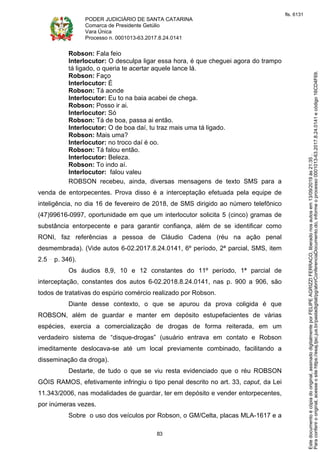 PODER JUDICIÁRIO DE SANTA CATARINA
Comarca de Presidente Getúlio
Vara Única
Processo n. 0001013-63.2017.8.24.0141
83
Robson: Fala feio
Interlocutor: O desculpa ligar essa hora, é que cheguei agora do trampo
tá ligado, o queria te acertar aquele lance lá.
Robson: Faço
Interlocutor: É
Robson: Tá aonde
Interlocutor: Eu to na baia acabei de chega.
Robson: Posso ir ai.
Interlocutor: Só
Robson: Tá de boa, passa ai então.
Interlocutor: O de boa daí, tu traz mais uma tá ligado.
Robson: Mais uma?
Interlocutor: no troco daí é oo.
Robson: Tá falou então.
Interlocutor: Beleza.
Robson: To indo aí.
Interlocutor: falou valeu
ROBSON recebeu, ainda, diversas mensagens de texto SMS para a
venda de entorpecentes. Prova disso é a interceptação efetuada pela equipe de
inteligência, no dia 16 de fevereiro de 2018, de SMS dirigido ao número telefônico
(47)99616-0997, oportunidade em que um interlocutor solicita 5 (cinco) gramas de
substância entorpecente e para garantir confiança, além de se identificar como
RONI, faz referências a pessoa de Cláudio Cadena (réu na ação penal
desmembrada). (Vide autos 6-02.2017.8.24.0141, 6º período, 2ª parcial, SMS, item
2.5 p. 346).
Os áudios 8,9, 10 e 12 constantes do 11º período, 1ª parcial de
interceptação, constantes dos autos 6-02.2018.8.24.0141, nas p. 900 a 906, são
todos de tratativas do espúrio comércio realizado por Robson.
Diante desse contexto, o que se apurou da prova coligida é que
ROBSON, além de guardar e manter em depósito estupefacientes de várias
espécies, exercia a comercialização de drogas de forma reiterada, em um
verdadeiro sistema de “disque-drogas” (usuário entrava em contato e Robson
imeditamente deslocava-se até um local previamente combinado, facilitando a
disseminação da droga).
Destarte, de tudo o que se viu resta evidenciado que o réu ROBSON
GÓIS RAMOS, efetivamente infringiu o tipo penal descrito no art. 33, caput, da Lei
11.343/2006, nas modalidades de guardar, ter em depósito e vender entorpecentes,
por inúmeras vezes.
Sobre o uso dos veículos por Robson, o GM/Celta, placas MLA-1617 e a
Paraconferirooriginal,acesseositehttps://esaj.tjsc.jus.br/pastadigital/pg/abrirConferenciaDocumento.do,informeoprocesso0001013-63.2017.8.24.0141ecódigo16CD4F69.
Estedocumentoécópiadooriginal,assinadodigitalmenteporFELIPEAGRIZZIFERRACO,liberadonosautosem13/09/2019às21:35.
fls. 6131
 