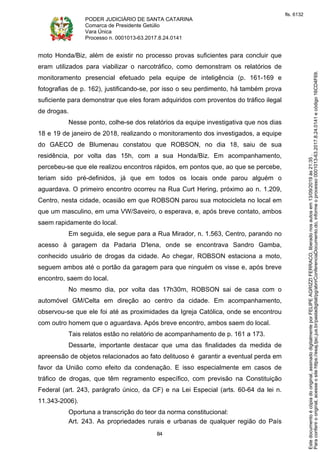 PODER JUDICIÁRIO DE SANTA CATARINA
Comarca de Presidente Getúlio
Vara Única
Processo n. 0001013-63.2017.8.24.0141
84
moto Honda/Biz, além de existir no processo provas suficientes para concluir que
eram utilizados para viabilizar o narcotráfico, como demonstram os relatórios de
monitoramento presencial efetuado pela equipe de inteligência (p. 161-169 e
fotografias de p. 162), justificando-se, por isso o seu perdimento, há também prova
suficiente para demonstrar que eles foram adquiridos com proventos do tráfico ilegal
de drogas.
Nesse ponto, colhe-se dos relatórios da equipe investigativa que nos dias
18 e 19 de janeiro de 2018, realizando o monitoramento dos investigados, a equipe
do GAECO de Blumenau constatou que ROBSON, no dia 18, saiu de sua
residência, por volta das 15h, com a sua Honda/Biz. Em acompanhamento,
percebeu-se que ele realizou encontros rápidos, em pontos que, ao que se percebe,
teriam sido pré-definidos, já que em todos os locais onde parou alguém o
aguardava. O primeiro encontro ocorreu na Rua Curt Hering, próximo ao n. 1.209,
Centro, nesta cidade, ocasião em que ROBSON parou sua motocicleta no local em
que um masculino, em uma VW/Saveiro, o esperava, e, após breve contato, ambos
saem rapidamente do local.
Em seguida, ele segue para a Rua Mirador, n. 1.563, Centro, parando no
acesso à garagem da Padaria D'lena, onde se encontrava Sandro Gamba,
conhecido usuário de drogas da cidade. Ao chegar, ROBSON estaciona a moto,
seguem ambos até o portão da garagem para que ninguém os visse e, após breve
encontro, saem do local.
No mesmo dia, por volta das 17h30m, ROBSON sai de casa com o
automóvel GM/Celta em direção ao centro da cidade. Em acompanhamento,
observou-se que ele foi até as proximidades da Igreja Católica, onde se encontrou
com outro homem que o aguardava. Após breve encontro, ambos saem do local.
Tais relatos estão no relatório de acompanhamento de p. 161 a 173.
Dessarte, importante destacar que uma das finalidades da medida de
apreensão de objetos relacionados ao fato delituoso é garantir a eventual perda em
favor da União como efeito da condenação. E isso especialmente em casos de
tráfico de drogas, que têm regramento específico, com previsão na Constituição
Federal (art. 243, parágrafo único, da CF) e na Lei Especial (arts. 60-64 da lei n.
11.343-2006).
Oportuna a transcrição do teor da norma constitucional:
Art. 243. As propriedades rurais e urbanas de qualquer região do País
Paraconferirooriginal,acesseositehttps://esaj.tjsc.jus.br/pastadigital/pg/abrirConferenciaDocumento.do,informeoprocesso0001013-63.2017.8.24.0141ecódigo16CD4F69.
Estedocumentoécópiadooriginal,assinadodigitalmenteporFELIPEAGRIZZIFERRACO,liberadonosautosem13/09/2019às21:35.
fls. 6132
 