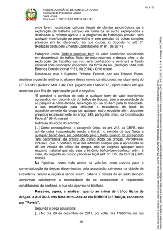PODER JUDICIÁRIO DE SANTA CATARINA
Comarca de Presidente Getúlio
Vara Única
Processo n. 0001013-63.2017.8.24.0141
85
onde forem localizadas culturas ilegais de plantas psicotrópicas ou a
exploração de trabalho escravo na forma da lei serão expropriadas e
destinadas à reforma agrária e a programas de habitação popular, sem
qualquer indenização ao proprietário e sem prejuízo de outras sanções
previstas em lei, observado, no que couber, o disposto no art. 5º.
(Redação dada pela Emenda Constitucional nº 81, de 2014)
Parágrafo único. Todo e qualquer bem de valor econômico apreendido
em decorrência do tráfico ilícito de entorpecentes e drogas afins e da
exploração de trabalho escravo será confiscado e reverterá a fundo
especial com destinação específica, na forma da lei. (Redação dada pela
Emenda Constitucional nº 81, de 2014) - Grifo nosso
Destaca-se que o Supremo Tribunal Federal, por seu Tribunal Pleno,
analisou a questão relativa ao alcance dessa norma constitucional, no julgamento do
RE 63.8491 (Relator: Min. LUIZ FUX, julgado em 17/05/2017), oportunidade em que
assentou para fins de repercussão geral o seguinte:
"É possível o confisco de todo e qualquer bem de valor econômico
apreendido em decorrência do tráfico de drogas, sem a necessidade de
se perquirir a habitualidade, reiteração do uso do bem para tal finalidade,
a sua modificação para dificultar a descoberta do local do
acondicionamento da droga ou qualquer outro requisito além daqueles
previstos expressamente no artigo 243, parágrafo único, da Constituição
Federal." (Grifo nosso)
Retira-se do corpo do acórdão:
[...] Como consequência, o parágrafo único, do art. 243, da CRFB, não
admite outra interpretação senão a literal, no sentido de que "todo e
qualquer bem" deve ser confiscado pelo Estado quando for apreendido
"em decorrência" da prática do tráfico ilícito de drogas. Perceba-se,
inclusive, que o confisco deve ser admitido sempre que a apreensão se
dê em virtude do tráfico de drogas, não se exigindo qualquer outro
requisito material que não seja o trinômio tráfico-bem-confisco, além, é
claro, do respeito ao devido processo legal (art. 5º, LIV, da CRFB) (Grifo
nosso)
Na hipótese, como visto acima os veículos eram usados para a
comercialização da drogas disseminadas pela associação criminosa na cidade de
Presidente Getúlio e região e sendo assim, caberia a defesa do acusado Robson
comprovar cabalmente a necessidade de se excepcionar o regramento
constitucional de confisco, o que não ocorreu na hipótese.
Passa-se, agora, a analisar, quanto ao crime de tráfico ilícito de
drogas, a AUTORIA dos fatos atribuídos ao réu ROBERTO FRANÇA, conhecido
por "Favela".
Segundo a peça acusatória:
[...] No dia 20 de dezembro de 2017, por volta das 17h00min, na rua
Paraconferirooriginal,acesseositehttps://esaj.tjsc.jus.br/pastadigital/pg/abrirConferenciaDocumento.do,informeoprocesso0001013-63.2017.8.24.0141ecódigo16CD4F69.
Estedocumentoécópiadooriginal,assinadodigitalmenteporFELIPEAGRIZZIFERRACO,liberadonosautosem13/09/2019às21:35.
fls. 6133
 