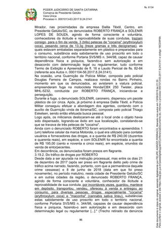 PODER JUDICIÁRIO DE SANTA CATARINA
Comarca de Presidente Getúlio
Vara Única
Processo n. 0001013-63.2017.8.24.0141
86
Mirador, nas proximidades da empresa Dalila Têxtil, Centro, em
Presidente Getúlio/SC, os denunciados ROBERTO FRANÇA e SOLENIR
LOPES DE SOUZA, agindo de forma consciente e voluntária,
conhecedores da ilicitude e reprovabilidade de suas condutas, traziam
consigo, para o fim da venda, 3 (três) petecas de "cocaína" (erythroxylum
coca), pesando cerca de 13,3g (treze gramas e três decigramas), as
quais estavam embaladas separadamente em plástico e preparadas para
o consumo, substância esta sabidamente de uso proscrito em todo o
território nacional, conforme Portaria SVS/MS n. 344/98, capaz de causar
dependência física e psíquica, fazendo-o sem autorização e em
desacordo com determinação legal ou regulamentar, tudo conforme
Termo de Exibição e Apreensão de fl. 16 e Laudo Pericial de fls. 82-84
(referente aos Autos n. 0001104-56.2017.8.24.0141).
Na ocasião, uma Guarnição da Polícia Militar, composta pelo policial
Douglas Ferreira de Campos, realizava rondas no Bairro Pinheiro,
momento em que os denunciados, ao avistarem a viatura policial,
empreenderam fuga na motocicleta Honda/CBX 250 Twister, placa
MHL-5232, conduzida por ROBERTO FRANÇA, iniciando-se a
perseguição.
Durante a fuga, o denunciado SOLENIR, caroneiro, dispensou um pacote
plástico de cor cinza. Após, já próximo à empresa Dalila Têxtil, a Polícia
Militar conseguiu efetuar a abordagem dos agentes, contando com o
auxílio de Guarnição vinda de Ibirama/SC, composta pelo policial Thiago
Eskelsen, sendo então efetuada busca pessoal.
Logo após, os milicianos deslocaram-se até o local onde o objeto havia
sido dispensado, logrando-se êxito em sua localização, constatando-se
que se travava de três petecas de "cocaína".
Ainda com o denunciado ROBERTO foram encontrados e apreendidos 1
(um) telefone celular da marca Motorola, o qual era utilizado para contatar
usuários e fornecedores das drogas, e a quantia de R$ 240,00 (duzentos
e quarenta reais), em espécie, e com SOLENIR foi encontrada a quantia
de R$ 195,00 (cento e noventa e cinco reais), em espécie, oriundos da
venda de entorpecentes.
Em decorrência, os denunciados foram presos em flagrante.
3.19.2. Do tráfico de drogas por ROBERTO
Desde data a ser apurada na instrução processual, mas entre os dias 21
de dezembro de 2017 (após ser preso em flagrante delito pelo crime de
tráfico acima narrado, fazendo, portanto, com que a permanência daquele
crime cessasse) e 8 de junho de 2018 (data em que foi preso
novamente), no período matutino, nesta cidade de Presidente Getúlio/SC
e em outras cidades da região, o denunciado ROBERTO FRANÇA,
agindo de forma consciente e voluntária, conhecedor da ilicitude e
reprovabilidade de sua conduta, por incontáveis vezes, guardou, manteve
em depósito, transportou, vendeu, ofereceu à venda e entregou ao
consumo, para diversas pessoas, drogas, especialmente "cocaína"
(erythroxylum coca) e "maconha" (cannabis sativa lineu), substâncias
estas sabidamente de uso proscrito em todo o território nacional,
conforme Portaria SVS/MS n. 344/98, capazes de causar dependência
física e psíquica, fazendo-o sem autorização e em desacordo com
determinação legal ou regulamentar [...]." (Trecho retirado da denúncia
Paraconferirooriginal,acesseositehttps://esaj.tjsc.jus.br/pastadigital/pg/abrirConferenciaDocumento.do,informeoprocesso0001013-63.2017.8.24.0141ecódigo16CD4F69.
Estedocumentoécópiadooriginal,assinadodigitalmenteporFELIPEAGRIZZIFERRACO,liberadonosautosem13/09/2019às21:35.
fls. 6134
 
