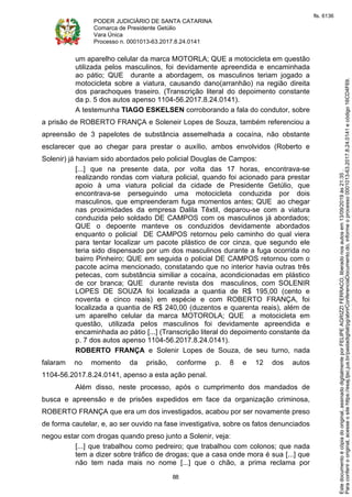 PODER JUDICIÁRIO DE SANTA CATARINA
Comarca de Presidente Getúlio
Vara Única
Processo n. 0001013-63.2017.8.24.0141
88
um aparelho celular da marca MOTORLA; QUE a motocicleta em questão
utilizada pelos masculinos, foi devidamente apreendida e encaminhada
ao pátio; QUE durante a abordagem, os masculinos teriam jogado a
motocicleta sobre a viatura, causando dano(arranhão) na região direita
dos parachoques traseiro. (Transcrição literal do depoimento constante
da p. 5 dos autos apenso 1104-56.2017.8.24.0141).
A testemunha TIAGO ESKELSEN corroborando a fala do condutor, sobre
a prisão de ROBERTO FRANÇA e Soleneir Lopes de Souza, também referenciou a
apreensão de 3 papelotes de substância assemelhada a cocaína, não obstante
esclarecer que ao chegar para prestar o auxílio, ambos envolvidos (Roberto e
Solenir) já haviam sido abordados pelo policial Douglas de Campos:
[...] que na presente data, por volta das 17 horas, encontrava-se
realizando rondas com viatura policial, quando foi acionado para prestar
apoio à uma viatura policial da cidade de Presidente Getúlio, que
encontrava-se perseguindo uma motocicleta conduzida por dois
masculinos, que empreenderam fuga momentos antes; QUE ao chegar
nas proximidades da empresa Dalila Têxtil, deparou-se com a viatura
conduzida pelo soldado DE CAMPOS com os masculinos já abordados;
QUE o depoente manteve os conduzidos devidamente abordados
enquanto o policial DE CAMPOS retornou pelo caminho do qual viera
para tentar localizar um pacote plástico de cor cinza, que segundo ele
teria sido dispensado por um dos masculinos durante a fuga ocorrida no
bairro Pinheiro; QUE em seguida o policial DE CAMPOS retornou com o
pacote acima mencionado, constatando que no interior havia outras três
petecas, com substância similiar a cocaína, acondicionadas em plástico
de cor branca; QUE durante revista dos masculinos, com SOLENIR
LOPES DE SOUZA foi localizada a quantia de R$ 195,00 (cento e
noventa e cinco reais) em espécie e com ROBERTO FRANÇA, foi
localizada a quantia de R$ 240,00 (duzentos e quarenta reais), além de
um aparelho celular da marca MOTOROLA; QUE a motocicleta em
questão, utilizada pelos masculinos foi devidamente apreendida e
encaminhada ao pátio [...] (Transcrição literal do depoimento constante da
p. 7 dos autos apenso 1104-56.2017.8.24.0141).
ROBERTO FRANÇA e Solenir Lopes de Souza, de seu turno, nada
falaram no momento da prisão, conforme p. 8 e 12 dos autos
1104-56.2017.8.24.0141, apenso a esta ação penal.
Além disso, neste processo, após o cumprimento dos mandados de
busca e apreensão e de prisões expedidos em face da organização criminosa,
ROBERTO FRANÇA que era um dos investigados, acabou por ser novamente preso
de forma cautelar, e, ao ser ouvido na fase investigativa, sobre os fatos denunciados
negou estar com drogas quando preso junto a Solenir, veja:
[...] que trabalhou como pedreiro; que trabalhou com colonos; que nada
tem a dizer sobre tráfico de drogas; que a casa onde mora é sua [...] que
não tem nada mais no nome [...] que o chão, a prima reclama por
Paraconferirooriginal,acesseositehttps://esaj.tjsc.jus.br/pastadigital/pg/abrirConferenciaDocumento.do,informeoprocesso0001013-63.2017.8.24.0141ecódigo16CD4F69.
Estedocumentoécópiadooriginal,assinadodigitalmenteporFELIPEAGRIZZIFERRACO,liberadonosautosem13/09/2019às21:35.
fls. 6136
 
