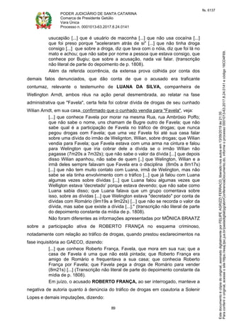 PODER JUDICIÁRIO DE SANTA CATARINA
Comarca de Presidente Getúlio
Vara Única
Processo n. 0001013-63.2017.8.24.0141
89
usucapião [...] que é usuário de maconha [...] que não usa cocaína [...]
que foi preso porque "aceleraram atrás de si" [...] que não tinha droga
consigo [...] que sobre a droga, diz que tava com o nóia, diz que foi lá no
mato e achou; que não sabe por nome a pessoa que estava consigo, que
conhece por Bugiu; que sobre a acusação, nada vai falar. (transcrição
não literal de parte do depoimento de p. 1808).
Além da referida ocorrência, da extensa prova colhida por conta dos
demais fatos denunciados, que dão conta de que o acusado era traficante
contumaz, relevante o testemunho de LUANA DA SILVA, companheira de
Wellington Arndt, ambos réus na ação penal desmembrada, ao relatar na fase
administrativa que "Favela", certa feita foi cobrar dívida de drogas de seu cunhado
Wilian Arndt, em sua casa, confirmado que o cunhado vendia para "Favela", veja:
[...] que conhece Favela por morar na mesma Rua, rua Ambrósio Poffo;
que não sabe o nome, uns chamam de Bugre outro de Favela; que não
sabe qual é a participação de Favela no tráfico de drogas; que nunca
pegou drogas com Favela; que uma vez Favela foi até sua casa falar
sobre uma dívida do irmão de Welignton, Wilian, sobre drogas; que Wilian
vendia para Favela; que Favela estava com uma arma na cintura e falou
para Welington que iria cobrar dele a dívida se o irmão Wilian não
pagasse (7m20s a 7m32s); que não sabe o valor da dívida [...] que depois
disso Wilian apanhou, não sabe de quem [..] que Welington, Wilian e a
irmã deles sempre falavam que Favela era o disciplina (8m0s a 8m17s)
[...] que não tem muito contato com Luana, irmã de Welington, mas não
sabe se ela tinha envolvimento com o tráfico [...] que já falou com Luana
algumas vezes sobre dívidas [...] que Luana falou algumas vezes que
Welligton estava 'decretado' porque estava devendo; que não sabe como
Luana sabia disso; que Luana falava que um grupo comentava sobre
isso, sobre as dívidas [...] que Welington estava "decretado" por conta de
dívidas com Romário (9m19s a 9m22s) [...] que não se recorda o valor da
dívida, mas sabe que existe a dívida [...]." (transcrição não literal de parte
do depoimento constante da mídia de p. 1808).
Não foram diferentes as informações apresentadas por MÔNICA BRAATZ
sobre a participação ativa de ROBERTO FRANÇA no esquema criminoso,
notadamente com relação ao tráfico de drogas, quando prestou esclarecimentos na
fase inquisitória ao GAECO, dizendo:
[...] que conhece Roberto França, Favela, que mora em sua rua; que a
casa de Favela é uma que não está pintada; que Roberto França era
amigo de Romário e frequentava a sua casa; que conhecia Roberto
França por Favela; que Favela pega a droga de Romário para vender
(8m21s) [...] (Transcrição não literal de parte do depoimento constante da
mídia de p. 1808).
Em juízo, o acusado ROBERTO FRANÇA, ao ser interrogado, manteve a
negativa de autoria quanto à denúncia do tráfico de drogas em coautoria a Solenir
Lopes e demais imputações, dizendo:
Paraconferirooriginal,acesseositehttps://esaj.tjsc.jus.br/pastadigital/pg/abrirConferenciaDocumento.do,informeoprocesso0001013-63.2017.8.24.0141ecódigo16CD4F69.
Estedocumentoécópiadooriginal,assinadodigitalmenteporFELIPEAGRIZZIFERRACO,liberadonosautosem13/09/2019às21:35.
fls. 6137
 