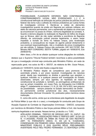 PODER JUDICIÁRIO DE SANTA CATARINA
Comarca de Presidente Getúlio
Vara Única
Processo n. 0001013-63.2017.8.24.0141
9
POSSIBILIDADE. FLAGRANTE DIFERIDO. NÃO CONFIRMAÇÃO.
CONSTRANGIMENTO ILEGAL NÃO EVIDENCIADO. [...] 2. A
constitucional definição da atribuição de polícia judiciária às polícias civil e
federal não torna nula a colheita de indícios probatórios por outras fontes
de investigação criminal. 3. Dando-se a coleta de elementos
investigatórios quando da prisão em flagrante por policiais militares, em
delito de natureza permanente, com a apreensão de objetos do crime que
se encontravam na posse do infrator, nenhuma ilegalidade se constata. 4.
Quanto à demora alegada na realização do flagrante de tráfico de drogas
que se filmava, além de não restar admitida a ocorrência do flagrante
diferido, de autorização judicial prevista legalmente, e assim restar
impedida a revisão do tema no habeas corpus, pois revaloração
probatória, a consequência da inação do agente policial diretamente é
sua eventual responsabilização, não a invalidade da prova investigatória
por ele colhida. 5. Habeas Corpus não conhecido. (HC 343.737/SC, Rel.
Ministro NEFI CORDEIRO, SEXTA TURMA, julgado em 18/08/2016, DJe
29/08/2016).
Além disso, a fim de se afastar quaisquer outras alegações de nulidade,
destaco que o Supremo Tribunal Federal também reconhece a plena possibilidade
de que a investigação criminal seja conduzida pelo Ministério Público, em sede de
repercussão geral, nos autos do RE n. 593727, de relatoria do Min. Cezar Peluso,
publicada em 14/05/2015, tendo sido fixada a seguinte tese:
O Ministério Público dispõe de competência para promover, por
autoridade própria, e por prazo razoável, investigações de natureza
penal, desde que respeitados os direitos e garantias que assistem a
qualquer indiciado ou a qualquer pessoa sob investigação do Estado,
observadas, sempre, por seus agentes, as hipóteses de reserva
constitucional de jurisdição e, também, as prerrogativas profissionais de
que se acham investidos, em nosso País, os Advogados (Lei 8.906/94,
artigo 7º, notadamente os incisos I, II, III, XI, XIII, XIV e XIX), sem prejuízo
da possibilidade sempre presente no Estado democrático de Direito
do permanente controle jurisdicional dos atos, necessariamente
documentados (Súmula Vinculante 14), praticados pelos membros dessa
instituição.
E, como dito acima, ainda que se entendesse pela ilegalidade da atuação
da Polícia Militar (o que não é o caso), a investigação foi conduzida pelo Grupo de
Atuação Especial de Combate às Organizações Criminosas - GAECO, compostos
por membros do Ministério Público e das forças policiais Militar e Civil, não havendo
nenhuma ilegalidade a ser sanada. Nesses termos, já decidiu o e. TJSC:
APELAÇÃO CRIMINAL. TRÁFICO DE DROGAS (ART. 33, CAPUT, DA
LEI N. 11.343/2006). ASSOCIAÇÃO PARA O TRÁFICO (ART. 35 DA LEI
N. 11.343/2006). POSSE DE ARMA DE FOGO DE USO RESTRITO
(ART. 16, PARÁGRAFO ÚNICO, IV, DA LEI N. 10.826/2003).
CONDENAÇÃO EM PRIMEIRO GRAU. INSURGÊNCIA RECURSAL DO
MINISTÉRIO PÚBLICO E DOS QUATRO RÉUS. PRELIMINARES
AVENTADAS PELO RÉU PEDRO FERNANDO: (1) SENTENÇA CITRA
Paraconferirooriginal,acesseositehttps://esaj.tjsc.jus.br/pastadigital/pg/abrirConferenciaDocumento.do,informeoprocesso0001013-63.2017.8.24.0141ecódigo16CD4F69.
Estedocumentoécópiadooriginal,assinadodigitalmenteporFELIPEAGRIZZIFERRACO,liberadonosautosem13/09/2019às21:35.
fls. 6057
 