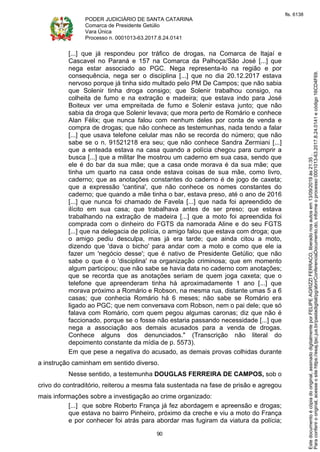 PODER JUDICIÁRIO DE SANTA CATARINA
Comarca de Presidente Getúlio
Vara Única
Processo n. 0001013-63.2017.8.24.0141
90
[...] que já respondeu por tráfico de drogas, na Comarca de Itajaí e
Cascavel no Paraná e 157 na Comarca da Palhoça/São José [...] que
nega estar associado ao PGC. Nega representa-lo na região e por
consequência, nega ser o disciplina [...] que no dia 20.12.2017 estava
nervoso porque já tinha sido multado pelo PM De Campos; que não sabia
que Solenir tinha droga consigo; que Solenir trabalhou consigo, na
colheita de fumo e na extração e madeira; que estava indo para José
Boiteux ver uma empreitada de fumo e Solenir estava junto; que não
sabia da droga que Solenir levava; que mora perto de Romário e conhece
Alan Félix; que nunca falou com nenhum deles por conta de venda e
compra de drogas; que não conhece as testemunhas, nada tendo a falar
[...] que usava telefone celular mas não se recorda do número; que não
sabe se o n. 91521218 era seu; que não conhece Sandra Zermiani [...]
que a enteada estava na casa quando a polícia chegou para cumprir a
busca [...] que a militar lhe mostrou um caderno em sua casa, sendo que
ele é do bar da sua mãe; que a casa onde morava é da sua mãe; que
tinha um quarto na casa onde estava coisas de sua mãe, como livro,
caderno; que as anotações constantes do caderno é de jogo de caxeta;
que a expressão 'cantina', que não conhece os nomes constantes do
caderno; que quando a mãe tinha o bar, estava preso, até o ano de 2016
[...] que nunca foi chamado de Favela [...] que nada foi apreendido de
ilícito em sua casa; que trabalhava antes de ser preso; que estava
trabalhando na extração de madeira [...] que a moto foi apreendida foi
comprada com o dinheiro do FGTS da namorada Aline e do seu FGTS
[...] que na delegacia de polícia, o amigo falou que estava com droga; que
o amigo pediu desculpa, mas já era tarde; que ainda citou a moto,
dizendo que 'dava o bicho' para andar com a moto e como que ele ia
fazer um 'negócio desse'; que é nativo de Presidente Getúlio; que não
sabe o que é o 'disciplina' na organização criminosa; que em momento
algum participou; que não sabe se havia data no caderno com anotações;
que se recorda que as anotações seriam de quem joga caxeta; que o
telefone que apreenderam tinha há aproximadamente 1 ano [...] que
morava próximo a Romário e Robson, na mesma rua, distante umas 5 a 6
casas; que conhecia Romário há 6 meses; não sabe se Romário era
ligado ao PGC; que nem conversava com Robson, nem o pai dele; que só
falava com Romário, com quem pegou algumas caronas; diz que não é
faccionado, porque se o fosse não estaria passando necessidade [...] que
nega a associação aos demais acusados para a venda de drogas.
Conhece alguns dos denunciados." (Transcrição não literal do
depoimento constante da mídia de p. 5573).
Em que pese a negativa do acusado, as demais provas colhidas durante
a instrução caminham em sentido diverso.
Nesse sentido, a testemunha DOUGLAS FERREIRA DE CAMPOS, sob o
crivo do contraditório, reiterou a mesma fala sustentada na fase de prisão e agregou
mais informações sobre a investigação ao crime organizado:
[...] que sobre Roberto França já fez abordagem e apreensão e drogas;
que estava no bairro Pinheiro, próximo da creche e viu a moto do França
e por conhecer foi atrás para abordar mas fugiram da viatura da polícia;
Paraconferirooriginal,acesseositehttps://esaj.tjsc.jus.br/pastadigital/pg/abrirConferenciaDocumento.do,informeoprocesso0001013-63.2017.8.24.0141ecódigo16CD4F69.
Estedocumentoécópiadooriginal,assinadodigitalmenteporFELIPEAGRIZZIFERRACO,liberadonosautosem13/09/2019às21:35.
fls. 6138
 