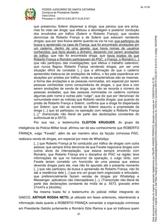 PODER JUDICIÁRIO DE SANTA CATARINA
Comarca de Presidente Getúlio
Vara Única
Processo n. 0001013-63.2017.8.24.0141
91
que presenciou Solenir dispensar a droga; que pensou que era arma,
mas foi visto ser droga; que efetuou a abordagem e posterior condução
dos envolvidos por tráfico (Solenir e Roberto França); que recebia
denúncias de Roberto França e de Solenir que estavam vendendo
drogas; que por isso ficava atento quando os via na rua; que participou da
busca e apreensão na casa de França; que foi encontrado anotações em
um caderno, dentro de uma gaveta; que havia nomes de usuários
conhecidos; que fazia alusão a dinheiro, deixando crer serem anotações
de tráfico; que não foi encontrada droga; que havia boatos de que
Roberto França e Romário participavam do PGC, o França, o Romário [...]
que não participou das investigações; que efetua o trabalho ostensivo;
que nunca flagrou Roberto França vendendo drogas, por ser uma
situação difícil de constatar [...] que a afirmação de que o caderno
apreendido tratava-se de anotações de tráfico, o fez pela experiência em
atuações por prisões por tráfico, onde as características são as mesmas,
a forma das anotações e as pessoas nominadas, em especial por serem
pessoas conhecidas como consumidores de drogas, o que leva a crer
serem anotações de venda de droga; que não se recorda o número de
pessoas anotadas; que das pessoas nominadas no caderno conhece
algumas pelo nome e outras pelo “vulgo”; que diz que por 'denúncias' da
comunidade eram as noticias que Roberto vendia drogas; que quando da
prisão de Roberto França e Solenir, confirma que a droga foi dispensada
por Solenir; que não se recorda se Solenir assumiu a propriedade da
droga [...] que só participou na operação com relação a Roberto França
[...]." (transcrição não literal de parte das declarações constantes do
audiovisual de p.5573).
Por sua vez, a testemunha CLEITON KRUGUER, do grupo de
inteligência da Polícia Militar local, afirmou ser de seu conhecimento que ROBERTO
FRANÇA, vulgo "Favela", além de ser membro ativo da facção criminosa PGC,
realizava venda de drogas, em especial por meio de WhatsApp:
[...] que Roberto França já foi conduzido por tráfico de drogas com outra
pessoa; que sempre tinha denúncia de que Favela negociava drogas com
outros alvos da interceptação, que estava sempre envolvido com
Romário; que Roberto França era o disciplina do PGC na região; teve
informações de que no transcorrer da operação, o vulgo Grilo, com
Favela teriam cometido um homicídio de uma pessoa que estava
devendo drogas para ele, mas não foi apurado até o presente momento
[...] que não participou da busca e apreensão de Roberto França, não foi
até a residência dele [...] que era um grupo bem organizado e articulado;
que preferencialmente faziam vendas de drogas por WhatsApp e
Messenger, aplicativos não interceptáveis [...]. (Transcrição não literal de
parte das declarações constante da mídia de p. 5573, gravado entre
21m47s a 24m04s).
Na mesma toada foi o testemunho do policial militar integrante do
GAECO, ARTHUR ROSSA NETO, já utilizado em fases anteriores, relembrando a
informação dada quanto a ROBERTO FRANÇA comandar a organização criminosa
em Presidente Getúlio juntamente a Romário Góis Ramos e que só traficava quem
Paraconferirooriginal,acesseositehttps://esaj.tjsc.jus.br/pastadigital/pg/abrirConferenciaDocumento.do,informeoprocesso0001013-63.2017.8.24.0141ecódigo16CD4F69.
Estedocumentoécópiadooriginal,assinadodigitalmenteporFELIPEAGRIZZIFERRACO,liberadonosautosem13/09/2019às21:35.
fls. 6139
 