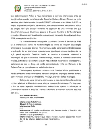 PODER JUDICIÁRIO DE SANTA CATARINA
Comarca de Presidente Getúlio
Vara Única
Processo n. 0001013-63.2017.8.24.0141
92
eles determinassem. Arthur já havia referendado a conversa interceptada entre os
também réus na ação penal separada, Guenther Hedler e Giovani Ribeiro, de onde
extrai-se, além da informação de que ROBERTO e Romário eram líderes do PGC na
região e que exerciam posto de comando, que ambos também efetuavam o tráfico
de drogas, fato que exsurge cristalino na captação de uma conversa em que
Guenther afirma para Gilvani que pegava a droga de Romário e de "Favela" para
revender. (Observe-se integralmente o depoimento constante do audiovisual de p.
5667, em especial aos 9m23s).
Da citada conversa interceptada, ocorrida na data de 8 de maio de 2018
(e já mencionada acima na fundamentação do crime de integrar organização
criminosa) o monitorado Giovani Ribeiro (réu na ação penal desmembrada) recebe
uma ligação de um interlocutor posteriormente identificado como o também réu na
ação penal separada, Guenther Hedler, e, durante a conversa, sobressai a
informação de que os acusados Roberto França, "Favela" e Romário fizeram uma
reunião, definido que Guenther e Giovani não poderiam mais vender entorpecentes,
salientando-se que a droga até então comercializada vinha de Romário e de
Roberto França, que cobravam a metade dos lucros.
Cita-se apenas a parte da conversa onde Guenther afirma que Romário e
Favela dividiam o lucro obtido com o tráfico de drogas na proporção de meio a meio,
como forma de enfatizar que ROBERTO FRANÇA exercia o tráfico de drogas.
Salienta-se que a conversa interceptada já está transcrita nesta sentença
no item relativo à análise do crime de integrar organização criminosa. Por isso, com
o fim de evitar repetição desnecessária, referencia-se apenas a afirmação de
Guenther de receber a droga de "Favela" e Romário e de dividir os lucros espúrios
com eles.
Alvo: Gilvani Ribeiro
Interlocutor: não identificado
Interlocutor: Fala Gilvani.
Gilvani: O feio de cabeça.
Interlocutor: Fala.
[...]
Interlocutor: O favela e o Romário não falaram muito, o Romário não
falou, só o favela falou um pouco.
Gilvani: O que que ele falou?
Interlocutor: Ah, ele falou que não dá mais né. Eu não posso mais mexer
daí né. Eu e tu não podemos mais mexer daí né.
[...]
Paraconferirooriginal,acesseositehttps://esaj.tjsc.jus.br/pastadigital/pg/abrirConferenciaDocumento.do,informeoprocesso0001013-63.2017.8.24.0141ecódigo16CD4F69.
Estedocumentoécópiadooriginal,assinadodigitalmenteporFELIPEAGRIZZIFERRACO,liberadonosautosem13/09/2019às21:35.
fls. 6140
 