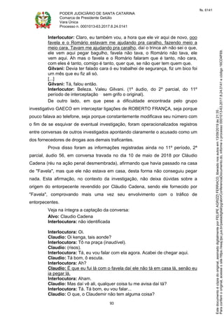 PODER JUDICIÁRIO DE SANTA CATARINA
Comarca de Presidente Getúlio
Vara Única
Processo n. 0001013-63.2017.8.24.0141
93
Interlocutor: Claro, eu também vou, a hora que ele vir aqui de novo, ooo
favela e o Romário estavam me ajudando pra caralho, fazendo meio a
meio cara. Tavam me ajudando pra caralho, daí o trinca ah não sei o que,
ele vem aqui pegar bagulho, favela não tava, o Romário não tava, ele
vem aqui. Ah mas o favela e o Romário falaram que é tanto, não cara,
com eles é tanto, comigo é tanto, quer que, se não quer tem quem que.
Gilvani: Devia ter falado cara ó eu trabalhei de segurança, fiz um bico foi
um mês que eu fiz ali só.
[...]
Gilvani: Tá, falou então.
Interlocutor: Beleza. Valeu Gilvani. (1º áudio, do 2º parcial, do 11º
período de interceptação sem grifo o original).
De outro lado, em que pese a dificuldade encontrada pelo grupo
investigativo GAECO em interceptar ligações de ROBERTO FRANÇA, seja porque
pouco falava ao telefone, seja porque constantemente modificava seu número com
o fim de se esquivar de eventual investigação, foram operacionalizados registros
entre conversas de outros investigados apontando claramente o acusado como um
dos fornecedores de drogas aos demais traficantes.
Prova disso foram as informações registradas ainda no 11º período, 2ª
parcial, áudio 56, em conversa travada no dia 10 de maio de 2018 por Cláudio
Cadena (réu na ação penal desmembrada), afirmando que havia passado na casa
de "Favela", mas que ele não estava em casa, desta forma não conseguiu pegar
nada. Esta afirmação, no contexto da investigação, não deixa dúvidas sobre a
origem do entorpecente revendido por Cláudio Cadena, sendo ele fornecido por
"Favela", comprovando mais uma vez seu envolvimento com o tráfico de
entorpecentes.
Veja na íntegra a captação da conversa:
Alvo: Claudio Cadena
Interlocutora: não identificada
Interlocutora: Oi.
Claudio: Oi kenga, tais aonde?
Interlocutora: Tô na praça (inaudível).
Claudio: (risos).
Interlocutora: Tá, eu vou falar com ela agora. Acabei de chegar aqui.
Claudio: Tá bom, ô escuta.
Interlocutora: Ah?
Claudio: É que eu fui lá com o favela daí ele não tá em casa lá, senão eu
ia pegar lá.
Interlocutora: Aham.
Claudio: Mas daí vê ali, qualquer coisa tu me avisa daí tá?
Interlocutora: Tá. Tá bom, eu vou falar...
Claudio: O que, o Claudemir não tem alguma coisa?
Paraconferirooriginal,acesseositehttps://esaj.tjsc.jus.br/pastadigital/pg/abrirConferenciaDocumento.do,informeoprocesso0001013-63.2017.8.24.0141ecódigo16CD4F69.
Estedocumentoécópiadooriginal,assinadodigitalmenteporFELIPEAGRIZZIFERRACO,liberadonosautosem13/09/2019às21:35.
fls. 6141
 