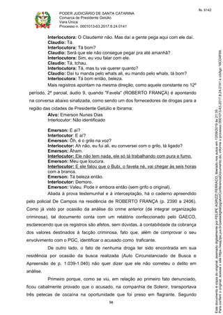 PODER JUDICIÁRIO DE SANTA CATARINA
Comarca de Presidente Getúlio
Vara Única
Processo n. 0001013-63.2017.8.24.0141
94
Interlocutora: O Claudemir não. Mas daí a gente pega aqui com ele daí.
Claudio: Tá.
Interlocutora: Tá bom?
Claudio: Será que ele não consegue pegar pra até amanhã?
Interlocutora: Sim, eu vou falar com ele.
Claudio: Tá, tchau.
Interlocutora: Tá, mas tu vai querer quanto?
Claudio: Daí tu manda pelo whats ali, eu mando pelo whats, tá bom?
Interlocutora: Tá bom então, beleza.
Mais registros apontam na mesma direção, como aquele constante no 12º
período, 2ª parcial, áudio 9, quando "Favela" (ROBERTO FRANÇA) é apontando
na conversa abaixo sinalizada, como sendo um dos fornecedores de drogas para a
região das cidades de Presidente Getúlio e Ibirama:
Alvo: Emerson Nunes Dias
Interlocutor: Não identificado
Emerson: E aí?
Interlocutor: E aí?
Emerson: Ôh, é o grilo na voz?
Interlocutor: Ah não, eu fui ali, eu conversei com o grilo, tá ligado?
Emerson: Ãham.
Interlocutor: Ele não tem nada, ele só tá trabalhando com pura e fumo.
Emerson: Meu que loucura.
Interlocutor: E ele falou que o Bubi, o favela né, vai chegar às seis horas
com a branca.
Emerson: Tá beleza então.
Interlocutor: Demoro.
Emerson: Valeu. Pode ir embora então (sem grifo o original).
Aliada à prova testemunhal e à interceptação, há o caderno apreendido
pelo policial De Campos na residência de ROBERTO FRANÇA (p. 2390 a 2406).
Como já visto por ocasião da análise do crime anterior (de integrar organização
criminosa), tal documento conta com um relatório confeccionado pelo GAECO,
esclarecendo que os registros são afetos, sem dúvidas, à contabilidade da cobrança
dos valores destinados à facção criminosa, fato que, além de comprovar o seu
envolvimento com o PGC, identificar o acusado como traficante.
De outro lado, o fato de nenhuma droga ter sido encontrada em sua
residência por ocasião da busca realizada (Auto Circunstanciado de Busca e
Apreensão de p. 1.039-1.040) não quer dizer que ele não cometeu o delito em
análise.
Primeiro porque, como se viu, em relação ao primeiro fato denunciado,
ficou cabalmente provado que o acusado, na companhia de Solenir, transportava
três petecas de cocaína na oportunidade que foi preso em flagrante. Segundo
Paraconferirooriginal,acesseositehttps://esaj.tjsc.jus.br/pastadigital/pg/abrirConferenciaDocumento.do,informeoprocesso0001013-63.2017.8.24.0141ecódigo16CD4F69.
Estedocumentoécópiadooriginal,assinadodigitalmenteporFELIPEAGRIZZIFERRACO,liberadonosautosem13/09/2019às21:35.
fls. 6142
 
