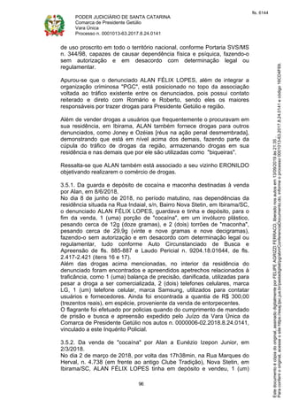 PODER JUDICIÁRIO DE SANTA CATARINA
Comarca de Presidente Getúlio
Vara Única
Processo n. 0001013-63.2017.8.24.0141
96
de uso proscrito em todo o território nacional, conforme Portaria SVS/MS
n. 344/98, capazes de causar dependência física e psíquica, fazendo-o
sem autorização e em desacordo com determinação legal ou
regulamentar.
Apurou-se que o denunciado ALAN FÉLIX LOPES, além de integrar a
organização criminosa "PGC", está posicionado no topo da associação
voltada ao tráfico existente entre os denunciados, pois possui contato
reiterado e direto com Romário e Roberto, sendo eles os maiores
responsáveis por trazer drogas para Presidente Getúlio e região.
Além de vender drogas a usuários que frequentemente o procuravam em
sua residência, em Ibirama, ALAN também fornece drogas para outros
denunciados, como Joney e Ozéias [réus na ação penal desmembrada],
demonstrando que está em nível acima dos demais, fazendo parte da
cúpula do tráfico de drogas da região, armazenando drogas em sua
residência e nas demais que por ele são utilizadas como "biqueiras".
Ressalta-se que ALAN também está associado a seu vizinho ERONILDO
objetivando realizarem o comércio de drogas.
3.5.1. Da guarda e depósito de cocaína e maconha destinadas à venda
por Alan, em 8/6/2018.
No dia 8 de junho de 2018, no período matutino, nas dependências da
residência situada na Rua Indaial, s/n, Bairro Nova Stetin, em Ibirama/SC,
o denunciado ALAN FÉLIX LOPES, guardava e tinha e depósito, para o
fim da venda, 1 (uma) porção de "cocaína", em um invólucro plástico,
pesando cerca de 12g (doze gramas), e 2 (dois) torrões de "maconha",
pesando cerca de 29,9g (vinte e nove gramas e nove decigramas),
fazendo-o sem autorização e em desacordo com determinação legal ou
regulamentar, tudo conforme Auto Circunstanciado de Busca e
Apreensão de fls. 885-887 e Laudo Pericial n. 9204.18.01644, de fls.
2.417-2.421 (itens 16 e 17).
Além das drogas acima mencionadas, no interior da residência do
denunciado foram encontrados e apreendidos apetrechos relacionados à
traficância, como 1 (uma) balança de precisão, danificada, utilizadas para
pesar a droga a ser comercializada, 2 (dois) telefones celulares, marca
LG, 1 (um) telefone celular, marca Samsung, utilizados para contatar
usuários e fornecedores. Ainda foi encontrada a quantia de R$ 300,00
(trezentos reais), em espécie, proveniente da venda de entorpecentes.
O flagrante foi efetuado por policias quando do cumprimento de mandado
de prisão e busca e apreensão expedido pelo Juízo da Vara Única da
Comarca de Presidente Getúlio nos autos n. 0000006-02.2018.8.24.0141,
vinculado a este Inquérito Policial.
3.5.2. Da venda de "cocaína" por Alan a Eunézio Izepon Junior, em
2/3/2018.
No dia 2 de março de 2018, por volta das 17h38min, na Rua Marques do
Herval, n. 4.738 (em frente ao antigo Clube Tradição), Nova Stetin, em
Ibirama/SC, ALAN FÉLIX LOPES tinha em depósito e vendeu, 1 (um)
Paraconferirooriginal,acesseositehttps://esaj.tjsc.jus.br/pastadigital/pg/abrirConferenciaDocumento.do,informeoprocesso0001013-63.2017.8.24.0141ecódigo16CD4F69.
Estedocumentoécópiadooriginal,assinadodigitalmenteporFELIPEAGRIZZIFERRACO,liberadonosautosem13/09/2019às21:35.
fls. 6144
 