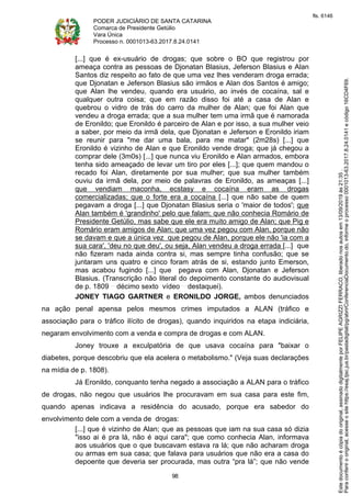 PODER JUDICIÁRIO DE SANTA CATARINA
Comarca de Presidente Getúlio
Vara Única
Processo n. 0001013-63.2017.8.24.0141
98
[...] que é ex-usuário de drogas; que sobre o BO que registrou por
ameaça contra as pessoas de Djonatan Blasius, Jeferson Blasius e Alan
Santos diz respeito ao fato de que uma vez lhes venderam droga errada;
que Djonatan e Jeferson Blasius são irmãos e Alan dos Santos é amigo;
que Alan lhe vendeu, quando era usuário, ao invés de cocaína, sal e
qualquer outra coisa; que em razão disso foi até a casa de Alan e
quebrou o vidro de trás do carro da mulher de Alan; que foi Alan que
vendeu a droga errada; que a sua mulher tem uma irmã que é namorada
de Eronildo; que Eronildo é parceiro de Alan e por isso, a sua mulher veio
a saber, por meio da irmã dela, que Djonatan e Jeferson e Eronildo iriam
se reunir para "me dar uma bala, para me matar" (2m28s) [...] que
Eronildo é vizinho de Alan e que Eronildo vende droga; que já chegou a
comprar dele (3m0s) [...] que nunca viu Eronildo e Alan armados, embora
tenha sido ameaçado de levar um tiro por eles [...]; que quem mandou o
recado foi Alan, diretamente por sua mulher; que sua mulher também
ouviu da irmã dela, por meio de palavras de Eronildo, as ameaças [...]
que vendiam maconha, ecstasy e cocaína eram as drogas
comercializadas; que o forte era a cocaína [...] que não sabe de quem
pegavam a droga [...] que Djonatan Blasius seria o 'maior de todos'; que
Alan também é 'grandinho' pelo que falam; que não conhecia Romário de
Presidente Getúlio, mas sabe que ele era muito amigo de Alan; que Pig e
Romário eram amigos de Alan; que uma vez pegou com Alan, porque não
se davam e que a única vez que pegou de Alan, porque ele não 'ia com a
sua cara', 'deu no que deu', ou seja, Alan vendeu a droga errada [...] que
não fizeram nada ainda contra si, mas sempre tinha confusão; que se
juntaram uns quatro e cinco foram atrás de si, estando junto Emerson,
mas acabou fugindo [...] que pegava com Alan, Djonatan e Jeferson
Blasius. (Transcrição não literal do depoimento constante do audiovisual
de p. 1809 décimo sexto vídeo destaquei).
JONEY TIAGO GARTNER e ERONILDO JORGE, ambos denunciados
na ação penal apensa pelos mesmos crimes imputados a ALAN (tráfico e
associação para o tráfico ilícito de drogas), quando inquiridos na etapa indiciária,
negaram envolvimento com a venda e compra de drogas e com ALAN.
Joney trouxe a exculpatória de que usava cocaína para "baixar o
diabetes, porque descobriu que ela acelera o metabolismo." (Veja suas declarações
na mídia de p. 1808).
Já Eronildo, conquanto tenha negado a associação a ALAN para o tráfico
de drogas, não negou que usuários lhe procuravam em sua casa para este fim,
quando apenas indicava a residência do acusado, porque era sabedor do
envolvimento dele com a venda de drogas:
[...] que é vizinho de Alan; que as pessoas que iam na sua casa só dizia
"isso ai é pra lá, não é aqui cara"; que como conhecia Alan, informava
aos usuários que o que buscavam estava ra lá; que não acharam droga
ou armas em sua casa; que falava para usuários que não era a casa do
depoente que deveria ser procurada, mas outra “pra lá”; que não vende
Paraconferirooriginal,acesseositehttps://esaj.tjsc.jus.br/pastadigital/pg/abrirConferenciaDocumento.do,informeoprocesso0001013-63.2017.8.24.0141ecódigo16CD4F69.
Estedocumentoécópiadooriginal,assinadodigitalmenteporFELIPEAGRIZZIFERRACO,liberadonosautosem13/09/2019às21:35.
fls. 6146
 