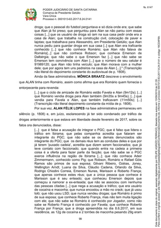 PODER JUDICIÁRIO DE SANTA CATARINA
Comarca de Presidente Getúlio
Vara Única
Processo n. 0001013-63.2017.8.24.0141
99
droga; que o pessoal do futebol perguntava e só dizia onde era; que sabe
que Alan já foi preso; que perguntou para Alan se não parou com essas
coisas [...] que os usuário de droga só iam na sua casa pedir onde era a
casa de Alan; que trabalha na construção civil, colocação de paver e
lajotas; que trabalhava para Alessandro, em Presidente Getúlio; que Alan
nunca pediu para guardar droga em sua casa [..] que Alan era traficante
conhecido [...] que não conhece Romário; que Alan não falava de
Romário[...] que não conhece Robson; que conhece Emerson de
Dalbérgia; que não sabe o que Emerson faz [...] que não sabe se
Emerson tem convivência com Alan [...] que o número de seu celular é
91989120; que Alan não tinha veículo; que Alan morava com a mulher
dele; que por agora tem uns pedreiros na casa de Alan [...]." (Transcrição
não literal do depoimento constante do audiovisual de p. 1808).
Ainda da fase administrativa, MÔNICA BRAATZ descreve o envolvimento
que ALAN tinha com Romário, assim como afirma que era Romário quem fornecia o
entorpecente para revenda:
[...] que o ciclo de amizade de Romário estão Favela e Alan (9m12s); [...]
que Romário vendia droga para Alan também (9m35s a 9m45s); [...] que
vendia para Favela e Alan, que também traficavam (11m50s); [...]
(Transcrição não literal depoimento constante da mídia de p. 1808).
Por sua vez, ALAN FÉLIX LOPES na fase administrativa permaneceu em
silêncio (p. 1808) e, em juízo, esclarecendo já ter sido condenado por tráfico de
drogas anteriormente e que estava em liberdade desde fevereiro de 2017, sobre os
fatos ora denunciados, disse:
[...] que é falsa a acusação de integrar o PGC; que é falso que lidera o
tráfico em Ibirama; que pelas companhia acredita que falaram ser
integrante do PGC; que não sabe se os demais denunciados são
integrante do PGC; que os demais réus tem as condutas deles e que por
já terem 'puxado cadeia', acredita que dizem serem faccionados; que já
teve contato com faccionado; que quando entra na cadeia a primeira
coisa é a oferta para fazer parte da facção; que não sabe se o PGC
exerce influência na região de Ibirama [...]; que não conhece Adeir
Zimmermann, conhecido como Pig; que Robson, Romário e Rafael Góis
Ramos são primos de sua esposa; Gilvani Ribeiro, Ozéias, Joney,
Wellington Arndt, Luana da Silva, Cláudio Cadena, Orlando da Silva,
Rodrigo Chiodini Correia, Emerson Nunes, Marisson e Roberto França;
que apenas conhece estes réus; que a única pessoa que conhece é
Marisson que é seu enteado; que conheceu Emerson depois que
começou a namorar a ex-enteada; que não se associou com nenhuma
das pessoas citadas [...] que nega a acusação e tráfico; que era usuário
de cocaína e maconha; que nunca encostou a mão no crack; que já usou
loló; que não usou LSD; que nunca vendeu drogas; que Romário é primo
de sua esposa; que conhece Roberto França, mas não tem muita ligação
com ele; que não sabe se Romário é conhecido por Jogador, como não
sabe se Roberto França é conhecido por Favela; que conhece Roberto
França por França; que a droga apreendida no dia 8.6.2017, em sua
residência, as 12g de cocaína e 2 torrões de maconha pesando 29g eram
Paraconferirooriginal,acesseositehttps://esaj.tjsc.jus.br/pastadigital/pg/abrirConferenciaDocumento.do,informeoprocesso0001013-63.2017.8.24.0141ecódigo16CD4F69.
Estedocumentoécópiadooriginal,assinadodigitalmenteporFELIPEAGRIZZIFERRACO,liberadonosautosem13/09/2019às21:35.
fls. 6147
 