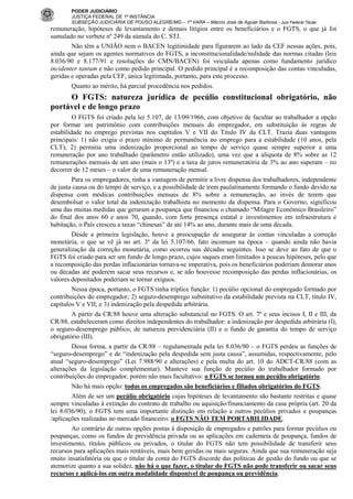PODER JUDICIÁRIO
JUSTIÇA FEDERAL DE 1ª INSTÂNCIA
SUBSEÇÃO JUDICIÁRIA DE POUSO ALEGRE/MG – 1ª VARA – Márcio José de Aguiar Barbosa - Juiz Federal Titular

remuneração, hipóteses de levantamento e demais litígios entre os beneficiários e o FGTS, o que já foi
sumulado no verbete nº 249 da súmula do C. STJ.
Não têm a UNIÃO nem o BACEN legitimidade para figurarem ao lado da CEF nessas ações, pois,
ainda que sejam os agentes normativos do FGTS, a inconstitucionalidade/nulidade das normas citadas (leis
8.036/90 e 8.177/91 e resoluções do CMN/BACEN) foi veiculada apenas como fundamento jurídico
incidenter tantum e não como pedido principal. O pedido principal é a recomposição das contas vinculadas,
geridas e operadas pela CEF, única legitimada, portanto, para este processo.
Quanto ao mérito, há parcial procedência nos pedidos.

O FGTS: natureza jurídica de pecúlio constitucional obrigatório, não
portável e de longo prazo
O FGTS foi criado pela lei 5.107, de 13/09/1966, com objetivo de facultar ao trabalhador a opção
por formar um patrimônio com contribuições mensais do empregador, em substituição às regras de
estabilidade no emprego previstas nos capítulos V e VII do Titulo IV da CLT. Trazia duas vantagens
principais: 1) não exigia o prazo mínimo de permanência no emprego para a estabilidade (10 anos, pela
CLT); 2) permitia uma indenização proporcional ao tempo de serviço quase sempre superior a uma
remuneração por ano trabalhado (parâmetro então utilizado), uma vez que a alíquota de 8% sobre as 12
remunerações mensais de um ano (mais o 13º) e a taxa de juros remuneratória de 3% ao ano superam – no
decorrer de 12 meses – o valor de uma remuneração mensal.
Para os empregadores, tinha a vantagem de permitir a livre dispensa dos trabalhadores, independente
de justa causa ou do tempo de serviço, e a possibilidade de irem paulatinamente formando o fundo devido na
dispensa com módicas contribuições mensais de 8% sobre a remuneração, ao invés de terem que
desembolsar o valor total da indenização trabalhista no momento da dispensa. Para o Governo, significou
uma das muitas medidas que geraram a poupança que financiou o chamado “Milagre Econômico Brasileiro”
do final dos anos 60 e anos 70, quando, com forte presença estatal e investimentos em infraestrutura e
habitação, o País cresceu a taxas “chinesas” de até 14% ao ano, durante mais de uma década.
Desde a primeira legislação, houve a preocupação de assegurar às contas vinculadas a correção
monetária, o que se vê já no art. 3º da lei 5.107/66, fato incomum na época – quando ainda não havia
generalização da correção monetária, como ocorreu nas décadas seguintes. Isso se deve ao fato de que o
FGTS foi criado para ser um fundo de longo prazo, cujos saques eram limitados a poucas hipóteses, pelo que
a recomposição das perdas inflacionárias tornava-se imperativa, pois os beneficiários poderiam demorar anos
ou décadas até poderem sacar seus recursos e, se não houvesse recomposição das perdas inflacionárias, os
valores depositados poderiam se tornar exíguos.
Nessa época, portanto, o FGTS tinha tríplice função: 1) pecúlio opcional do empregado formado por
contribuições do empregador; 2) seguro-desemprego substitutivo da estabilidade prevista na CLT, titulo IV,
capítulos V e VII; e 3) indenização pela despedida arbitrária.
A partir da CR/88 houve uma alteração substancial no FGTS. O art. 7º e seus incisos I, II e III, da
CR/88, estabeleceram como direitos independentes do trabalhador: a indenização por despedida arbitrária (I),
o seguro-desemprego público, de natureza previdenciária (II) e o fundo de garantia do tempo de serviço
obrigatório (III).
Dessa forma, a partir da CR/88 – regulamentada pela lei 8.036/90 – o FGTS perdeu as funções de
“seguro-desemprego” e de “indenização pela despedida sem justa causa”, assumidas, respectivamente, pelo
atual “seguro-desemprego” (Lei 7.988/90 e alterações) e pela multa do art. 10 do ADCT-CR/88 (com as
alterações da legislação complementar). Manteve sua função de pecúlio do trabalhador formado por
contribuições do empregador, porém não mais facultativo: o FGTS se tornou um pecúlio obrigatório.
Não há mais opção: todos os empregados são beneficiários e filiados obrigatórios do FGTS.
Além de ser um pecúlio obrigatório cujas hipóteses de levantamento são bastante restritas e quase
sempre vinculadas à extinção do contrato de trabalho ou aquisição/financiamento da casa própria (art. 20 da
lei 8.036/90), o FGTS tem uma importante distinção em relação a outros pecúlios privados e poupanças
/aplicações realizadas no mercado financeiro: o FGTS NÃO TEM PORTABILIDADE.
Ao contrário de outras opções postas à disposição de empregados e patrões para formar pecúlios ou
poupanças, como os fundos de previdência privada ou as aplicações em caderneta de poupança, fundos de
investimento, títulos públicos ou privados, o titular do FGTS não tem possibilidade de transferir seus
recursos para aplicações mais rentáveis, mais bem geridas ou mais seguras. Ainda que sua remuneração seja
muito insatisfatória ou que o titular da conta do FGTS discorde das políticas de gestão do fundo ou que se
atemorize quanto a sua solidez, não há o que fazer, o titular do FGTS não pode transferir ou sacar seus
recursos e aplicá-los em outra modalidade disponível de poupança ou previdência.

 