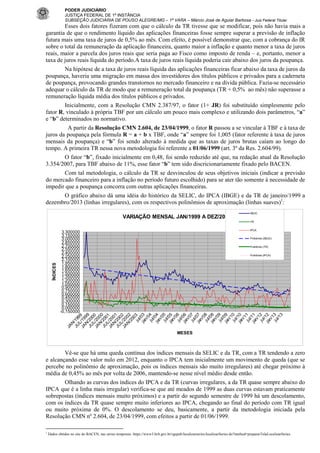 PODER JUDICIÁRIO
JUSTIÇA FEDERAL DE 1ª INSTÂNCIA
SUBSEÇÃO JUDICIÁRIA DE POUSO ALEGRE/MG – 1ª VARA – Márcio José de Aguiar Barbosa - Juiz Federal Titular

Esses dois fatores fizeram com que o cálculo da TR tivesse que se modificar, pois não havia mais a
garantia de que o rendimento líquido das aplicações financeiras fosse sempre superar a previsão de inflação
futura mais uma taxa de juros de 0,5% ao mês. Com efeito, é possível demonstrar que, com a cobrança do IR
sobre o total da remuneração da aplicação financeira, quanto maior a inflação e quanto menor a taxa de juros
reais, maior a parcela dos juros reais que seria paga ao Fisco como imposto de renda – e, portanto, menor a
taxa de juros reais líquida do período.A taxa de juros reais líquida poderia cair abaixo dos juros da poupança.
Na hipótese de a taxa de juros reais líquida das aplicações financeiras ficar abaixo da taxa de juros da
poupança, haveria uma migração em massa dos investidores dos títulos públicos e privados para a caderneta
de poupança, provocando grandes transtornos no mercado financeiro e na dívida pública. Fazia-se necessário
adequar o cálculo da TR de modo que a remuneração total da poupança (TR + 0,5% ao mês) não superasse a
remuneração líquida média dos títulos públicos e privados.
Inicialmente, com a Resolução CMN 2.387/97, o fator (1+ JR) foi substituído simplesmente pelo
fator R, vinculado à própria TBF por um cálculo um pouco mais complexo e utilizando dois parâmetros, “a”
e “b” determinados no normativo.
A partir da Resolução CMN 2.604, de 23/04/1999, o fator R passou a se vincular à TBF e à taxa de
juros da poupança pela fórmula R = a + b x TBF, onde “a” sempre foi 1,005 (fator referente à taxa de juros
mensais da poupança) e “b” foi sendo alterado à medida que as taxas de juros brutas caíam ao longo do
tempo. A primeira TR nessa nova metodologia foi referente a 01/06/1999 (art. 3º da Res. 2.604/99).
O fator “b”, fixado inicialmente em 0,48, foi sendo reduzido até que, na redação atual da Resolução
3.354/2007, para TBF abaixo de 11%, esse fator “b” tem sido discricionariamente fixado pelo BACEN.
Com tal metodologia, o cálculo da TR se desvinculou de seus objetivos iniciais (indicar a previsão
do mercado financeiro para a inflação no período futuro escolhido) para se ater tão somente à necessidade de
impedir que a poupança concorra com outras aplicações financeiras.
O gráfico abaixo dá uma idéia do histórico da SELIC, do IPCA (IBGE) e da TR de janeiro/1999 a
dezembro/2013 (linhas irregulares), com os respectivos polinômios de aproximação (linhas suaves)1:
VARIAÇÃO MENSAL JAN/1999 A DEZ/2013

SELIC

IPCA

3,300000
3,150000
3,000000
2,850000
2,700000
2,550000
2,400000
2,250000
2,100000
1,950000
1,800000
1,650000
1,500000
1,350000
1,200000
1,050000
0,900000
0,750000
0,600000
0,450000
0,300000
0,150000
0,000000
-0,150000

Polinômio (SELIC)
Polinômio (TR)
Polinômio (IPCA)

JA

N
JU / 1 9
L 9
JA / 1 9 9
N 99
JU / 2 0
L 0
JA / 2 0 0
N/ 00
JU 2 0
L 0
JA / 2 0 1
N 0
JU / 2 0 1
L 0
JA / 2 0 2
N/ 02
20
0
ju 3
l/0
ja 3
n/
0
ju 4
l/0
ja 4
n/
0
ju 5
l/0
ja 5
n/
0
ju 6
l/0
ja 6
n/
0
ju 7
l/0
ja 7
n/
0
ju 8
l/0
ja 8
n/
0
ju 9
l/0
ja 9
n/
1
ju 0
l/1
ja 0
n/
1
ju 1
l/1
ja 1
n/
1
ju 2
l/1
ja 2
n/
1
ju 3
l/1
3

ÍNDICES

TR

MESES

Vê-se que há uma queda contínua dos índices mensais da SELIC e da TR, com a TR tendendo a zero
e alcançando esse valor nulo em 2012, enquanto o IPCA tem inicialmente um movimento de queda (que se
percebe no polinômio de aproximação, pois os índices mensais são muito irregulares) até chegar próximo à
média de 0,45% ao mês por volta de 2006, mantendo-se nesse nível médio desde então.
Olhando as curvas dos índices do IPCA e da TR (curvas irregulares, a da TR quase sempre abaixo do
IPCA que é a linha mais irregular) verifica-se que até meados de 1999 as duas curvas estavam praticamente
sobrepostas (índices mensais muito próximos) e a partir do segundo semestre de 1999 há um descolamento,
com os índices da TR quase sempre muito inferiores ao IPCA, chegando ao final do período com TR igual
ou muito próxima de 0%. O descolamento se deu, basicamente, a partir da metodologia iniciada pela
Resolução CMN nº 2.604, de 23/04/1999, com efeitos a partir de 01/06/1999.
1

Dados obtidos no site do BACEN, nas séries temporais: https://www3.bcb.gov.br/sgspub/localizarseries/localizarSeries.do?method=prepararTelaLocalizarSeries

 